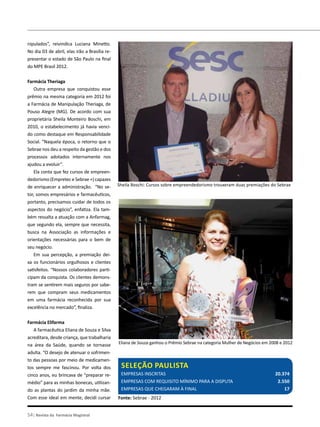 nipulados”, reivindica Luciana Minetto.
No dia 03 de abril, elas irão a Brasília re-
presentar o estado de São Paulo na final
do MPE Brasil 2012.
Farmácia Theriaga
Outra empresa que conquistou esse
prêmio na mesma categoria em 2012 foi
a Farmácia de Manipulação Theriaga, de
Pouso Alegre (MG). De acordo com sua
proprietária Sheila Monteiro Boschi, em
2010, o estabelecimento já havia venci-
do como destaque em Responsabilidade
Social. “Naquela época, o retorno que o
Sebrae nos deu a respeito da gestão e dos
processos adotados internamente nos
ajudou a evoluir”.
Ela conta que fez cursos de empreen-
dedorismo (Empretec e Sebrae +) capazes
de enriquecer a administração. “No se-
tor, somos empresários e farmacêuticos,
portanto, precisamos cuidar de todos os
aspectos do negócio”, enfatiza. Ela tam-
bém ressalta a atuação com a Anfarmag,
que segundo ela, sempre que necessita,
busca na Associação as informações e
orientações necessárias para o bem de
seu negócio.
Em sua percepção, a premiação dei-
xa os funcionários orgulhosos e clientes
satisfeitos. “Nossos colaboradores parti-
cipam da conquista. Os clientes demons-
tram se sentirem mais seguros por sabe-
rem que compram seus medicamentos
em uma farmácia reconhecida por sua
excelência no mercado”, finaliza.
Farmácia Elifarma
A farmacêutica Eliana de Souza e Silva
acreditara, desde criança, que trabalharia
na área da Saúde, quando se tornasse
adulta. “O desejo de atenuar o sofrimen-
to das pessoas por meio de medicamen-
tos sempre me fascinou. Por volta dos
cinco anos, eu brincava de “preparar re-
médio” para as minhas bonecas, utilizan-
do as plantas do jardim da minha mãe.
Com esse ideal em mente, decidi cursar
Sheila Boschi: Cursos sobre empreendedorismo trouxeram duas premiações do Sebrae
Farmácias premiadas
54| Revista da Farmácia Magistral
Seleção paulista
Empresas inscritas 					 20.374
Empresas com requisito mínimo para a disputa 		 2.550
Empresas que chegaram à final 				 17
Fonte: Sebrae - 2012
Eliana de Souza ganhou o Prêmio Sebrae na categoria Mulher de Negócios em 2008 e 2012
 