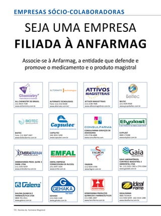 56| Revista da Farmácia Magistral
Consulfarma Serviços de
Assessoria
(19) 3736-6888
www.consulfarma.com
Capsutec
(44) 3031-3200
www.capsutec.com.br
Alternate Tecnologies
Fone: (11) 2152-8100
www.alternate.com.br/
Biotec
Fone: (11) 3047 2447
www.biotecdermo.com.br
Seja uma empresa
filiada à Anfarmag
Associe-se à Anfarmag, a entidade que defende e
promove o medicamento e o produto magistral
Attivos Magisttrais
(11) 2148-7606
www.attivosmagisttrais.com.br
Fagron
(11) 5033-3700
www.fagron.com.br
Emfal Empresa
Fornecedora de Álcool
(31) 3597-1020
www.emfal.com.br
Embrafarma Prod. Quím. e
Farm. ltda
(11) 2165-9259
www.embrafarma.com.br
Elyplast
0800 173288
www.elyplast.com.br
Beltec
(21) 3544-9500
www.grupobeltec.com.br
Galena Quimica e
Farmacêutica LTDA
0800-701-4311
www.galena.com.br
GEHAKA
(11) 2165-1100
www.gehaka.com.br
Henrifarma Produtos
Químicos e Farmacêuticos
(11) 3385-2007
www.henrifarma.com.br
Idealfarma
0800 7014424
(11) 5592 6439 - (62) 3316 1288
www.idealfarma.com.br
All Chemistry do Brasil
(11) 3014-7100
www.alchemistry.com.br
Gaia Laboratórios,
Controle Magistral e
Ambiental Ltda
Tel.: (11) 3101-1365 e 2741-0344
www.gaialab.com.br
empresas sócio-colaboradoras
 
