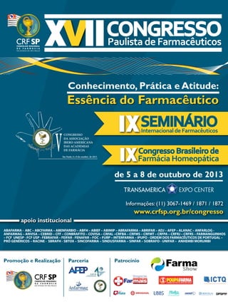 Essência do Farmacêutico
Conhecimento, Prática e Atitude:
Internacional de Farmacêuticos
Farmácia Homeopática
Congresso Brasileiro de
ABAFARMA - ABC – ABCFARMA – ABENFARBIO – ABFH – ABIEF – ABIMIP – ABRAFARMA – ABRIFAR – ADJ – AFEP – ALANAC – ANFARLOG -
ANFARMAG – ANVISA – CEBRID – CFF – CONBRAFITO – COVISA – CRFAL –CRFBA – CRFMS – CRFMT – CRFPA – CRFRJ – CRFRS – FARMANGUINHOS
– FCF UNESP - FCF USP - FEBRAFAR – FEIFAR - FENAFAR – FOC – FURP – INTERFARMA – IPUPO - ORDEM DOS FARMACÊUTICOS DE PORTUGAL –
PRÓ GENÉRICOS – RACINE - SBRAFH - SBTOX – SINCOFARMA – SINDUSFARMA – SINFAR – SOBRAFO - UNIFAR – ANHEMBI MORUMBI
apoio institucional
de 5 a 8 de outubro de 2013
Informações: (11) 3067-1469 / 1871 / 1872
www.crfsp.org.br/congresso
Promoção e Realização Parceria Patrocínio
CONGRESSO
DA ASSOCIAÇÃO
IBERO AMERICANA
DAS ACADEMIAS
DE FARMÁCIA
São Paulo, 6 a 8 de outubro de 2013.
V
CONGRESSO
DA ASSOCIAÇÃO
IBERO AMERICANA
DAS ACADEMIAS
DE FARMÁCIA
São Paulo, 6 a 8 de outubro de 2013.
V
 
