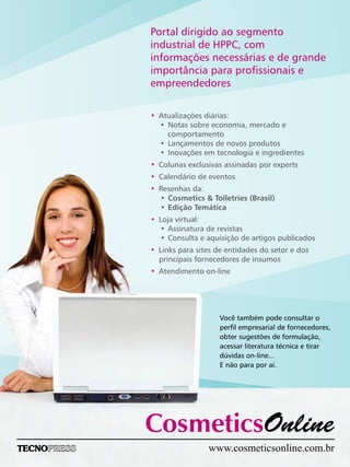 Portal dirigido ao segmento
industrial de HPPC, com
informações necessárias e de grande
importância para profissionais e
empreendedores
Você também pode consultar o
perfil empresarial de fornecedores,
obter sugestões de formulação,
acessar literatura técnica e tirar
dúvidas on-line...
E não para por aí.
•
•
•
•
•
•
•
Atualizações diárias:
• Notas sobre economia, mercado e
comportamento
• Lançamentos de novos produtos
• Inovações em tecnologia e ingredientes
Colunas exclusivas assinadas por experts
Calendário de eventos
Resenhas da:
• Cosmetics & Toiletries (Brasil)
• Edição Temática
Loja virtual:
• Assinatura de revistas
• Consulta e aquisição de artigos publicados
Links para sites de entidades do setor e dos
principais fornecedores de insumos
Atendimento on-line
www.cosmeticsonline.com.br
 