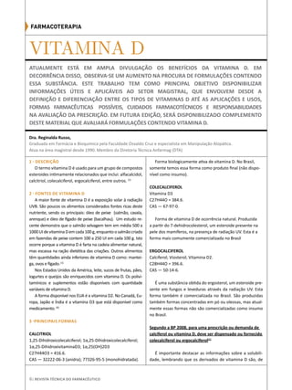 6| Revista Técnica do Farmacêutico
VITAMINA D
1 - DESCRIÇÃO
O termo vitamina D é usado para um grupo de compostos
esteroides intimamente relacionados que inclui: alfacalcidol,
calcitriol, colecalciferol, ergocalciferol, entre outros. (1)
2 - FONTES DE VITAMINA D
A maior fonte de vitamina D é a exposição solar à radiação
UVB. São poucos os alimentos considerados fontes ricas deste
nutriente, sendo os principais: óleo de peixe (salmão, cavala,
arenque) e óleo de fígado de peixe (bacalhau). Um estudo re-
cente demonstra que o salmão selvagem tem em média 500 a
1000UIdevitaminaDemcada100g,enquantoosalmãocriado
em fazendas de peixe contem 100 a 250 UI em cada 100 g. Isto
ocorre porque a vitamina D é farta na cadeia alimentar natural,
mas escassa na ração dietética das criações. Outros alimentos
têm quantidades ainda inferiores de vitamina D como: mantei-
ga, ovos e fígado.(1)
Nos Estados Unidos da América, leite, sucos de frutas, pães,
iogurtes e queijos são enriquecidos com vitamina D. Os polivi-
tamínicos e suplementos estão disponíveis com quantidade
variáveis de vitamina D.
A forma disponível nos EUA é a vitamina D2. No Canadá, Eu-
ropa, Japão e Índia é a vitamina D3 que está disponível como
medicamento. (6)
3 -PRINCIPAIS FORMAS
	
CALCITRIOL
1,25-Dihidroxicolecalciferol; 1α,25-Dihidroxicolecalciferol;
1α,25-DihidroxivitaminaD3; 1α,25(OH)2D3
C27H44O3 = 416.6.
CAS — 32222-06-3 (anidra); 77326-95-5 (monohidratada).
Forma biologicamente ativa de vitamina D. No Brasil,
somente temos essa forma como produto final (não dispo-
nível como insumo).
COLECALCIFEROL
Vitamina D3
C27H44O = 384.6.
CAS — 67-97-0.
Forma de vitamina D de ocorrência natural. Produzida
a partir do 7-dehidrocolesterol, um esteroide presente na
pele dos mamíferos, na presença de radiação UV. Esta é a
forma mais comumente comercializada no Brasil
ERGOCALCIFEROL
Calciferol; Viosterol; Vitamina D2.
C28H44O = 396.6.
CAS — 50-14-6.
É uma substância obtida do ergosterol, um esteroide pre-
sente em fungos e leveduras através da radiação UV. Esta
forma também é comercializada no Brasil. São produzidas
também formas concentradas em pó ou oleosas, mas atual-
mente essas formas não são comercializadas como insumo
no Brasil.
Segundo a BP 2008, para uma prescrição ou demanda de
calciferol ou vitamina D, deve ser dispensado ou fornecido
colecalciferol ou ergocalciferol(1)
É importante destacar as informações sobre a solubili-
dade, lembrando que os derivados de vitamina D são, de
Atualmente está em ampla divulgação os benefícios da Vitamina D. Em
decorrência disso, observa-se um aumento na procura de formulações contendo
essa substância. Este trabalho tem como principal objetivo disponibilizar
informações úteis e aplicáveis ao setor magistral, que envolvem desde a
definição e diferenciação entre os tipos de vitaminas D até as aplicações e usos,
FORMAS FARMACÊUTICAS POSSÍVEIS, CUIDADOS FARMACOTÉCNICOS E RESPONSABILIDADES
NA AVALIAÇÃO DA PRESCRIÇÃO. EM FUTURA EDIÇÃO, SERÁ DISPONIBILIZADO COMPLEMENTO
DESTE MATERIAL QUE AVALIARÁ FORMULAÇÕES CONTENDO VITAMINA D.
Graduada em Farmácia e Bioquímica pela Faculdade Osvaldo Cruz e especialista em Manipulação Alopática.
Atua na área magistral desde 1990. Membro da Diretoria Técnica Anfarmag (DTA)
Dra. Reginalda Russo,
Farmacoterapia
 