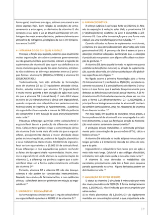 forma geral, insolúveis em água, solúveis em etanol e em
óleos vegetais fixos. Com relação às condições de arma-
zenamento e estocagem, os derivados de vitamina D são
sensíveis à luz, calor e ao ar. Devem permanecer em em-
balagens hermeticamente fechadas, preferencialmente em
atmosfera de nitrogênio, protegidos da luz e em tempera-
tura entre 2 e 8 ºC.
4 - VITAMINA D2 OU D3 – QUAL A IDEAL?
Pelo que já foi até aqui exposto, sabemos que atualmente
muitas organizações de saúde e consensos governamentais
ou não-governamentais, pelo mundo, indicam a ingestão de
suplementos de vitamina D para suprir sua deficiência e os
riscos envolvidos para a saúde dos seres humanos, entretan-
to não se delineou as diferenças existentes entre as 2 princi-
pais formas: vitamina D2 (ERGOCALCIFEROL) e vitamina D3
(COLECALCIFEROL)
Tradicionalmente, tem sido atribuída às formulações
orais de vitamina D2 ou D3 equivalente atividade clínica.
Porém, estudos indicam que vitamina D2 (ergocalciferol)
é muito menos potente e tem duração de ação mais curta
do que a vitamina D3 (colecalciferol). É mais difícil elevar
os níveis de 25-hidroxivitamina D sérica com ergocalciferol,
quando comparado com colecalciferol em pacientes com de-
ficiência severa de vitamina D. Aparentemente, a potência
do ergocalciferol corresponde a menos de 30% da potência
do colecalciferol e tem duração de ação pronunciadamente
mais curta.(1)
Pequenas diferenças químicas entre colecalciferol e
ergocalciferol levam a produção de diferentes metabó-
litos. Colecalciferol parece elevar a concentração sérica
de vitamina D de forma mais eficiente do que o ergocal-
ciferol, provavelmente devido a maior afinidade desse
pelas enzimas hepáticas, proteína de ligação plasmática
e seus metabólitos. Deste modo, 50.000 UI de ergocalci-
ferol seriam equivalentes a 15.000 UI de colecalciferol.
Essas diferenças e não equivalências podem confundir
as faixas de dosagens ideais recomendadas. Assim, mes-
mo o ergocalciferol sendo efetivo na suplementação de
vitamina D, a diferença na potência sugere que o cole-
calciferol deve ser a forma preferencialmente utilizada
de vitamina D(1)
Portanto, vitamina D2 e vitamina D3 não são bioequi-
valentes e não podem ser consideradas intercambiáveis.
Baseado nos estudos de farmacocinética, e nas evidências
clínicas, colelciferol deve ser preferido em relação ao ergo-
calciferol.(7)
5 -UNIDADES E EQUIVALÊNCIAS
As farmacopeias consideram que 1 mg de colecalciferol
ou ergocalciferol equivalem a 40.000 UI de vitamina D.(1)
6 -FARMACOCINÉTICA
A síntese cutânea é a principal fonte de vitamina D. Atra-
vés da exposição à radiação solar UVB, a provitamina D3
(7-deidrocolesterol) existente na pele é convertida a pré-
vitamina D3. Essa sofre isomerização para uma forma mais
estável, via uma transformação termo induzida.(1,7)
Quando utilizados na forma de suplementos nutricionais,
a vitamina D e seus derivadossão bem absorvidos pelo trato
gastrointestinal (GI). A presença da bile é essencial para a
absorção intestinal adequada. Lembrando que, a absorção
é prejudicada nas pessoas com alguma dificuldade na absor-
ção de gorduras. (1)
A vitamina D3, tanto aquela formada na epiderme quanto
a obtida na dieta (fontes naturais) ou através da suplementa-
ção, quando absorvida, circula transportada por alfa-globuli-
nas específicas até o fígado.(1)
No fígado ocorre a primeira hidroxilação para a forma
25-hidroxivitamina D (calcifediol ou 25(OH)D), secretada no-
vamente no plasma. É a principal forma de vitamina D circu-
lante e é essa forma que é avaliada bioquimicamente para
detectar as deficiências nutricionais dessa vitamina. A 25-hi-
droxivitamina D é hidroxilada novamente, dessa vez nos rins
para a forma 1,25-dihidroxivitamina D3 (1,25(OH)2D3), a
principal forma biologicamente ativa da vitamina D, conheci-
da também como calcitriol, ativa nos receptores de vitamina
D em diversos tecidos. (1,7)
Por essa razão, em quadros de distúrbios renais graves, a
forma preferencial de vitamina D a ser empregada é o calci-
triol diretamente, já que sua formação através da hidroxila-
ção renal estaria seriamente comprometida(7)
A produção desses metabólitos é controlada principal-
mente pela concentração de paratormônio (PTH), cálcio e
fósforo séricos.(4)
A vitamina D é estocada no tecido adiposo e muscular por
longos períodos e é lentamente liberada dos sítios de esto-
que e da pele.
Ergocalciferol e colecalciferol tem lento pico de ação e
meia vida mais longa. Calcitriol e seu análogo alfacalcidol,
entretanto, tem ação mais rápida e meia vida mais curta.(1)
A vitamina D, seus derivados e metabólitos são
excretados principalmente pela bile e fezes com pequena
parcela aparecendo na urina. Alguns derivados podem ser
distribuídos no leite. (1)
7 -AVALIAÇÃO DE NÍVEIS SÉRICOS
O status da vitamina D circulante é mensurado por meio
dos níveis plasmáticos da 25(OH)D. A forma biologicamente
ativa, 1,25(OH)2D3, não é indicada para esse propósito por
várias razões:
a) os níveis plasmáticos da 1,25(OH)2D3 são rigidamente
mantidos em concentração normal, o que prejudicaria a de-
| 7
 