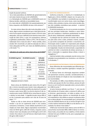8| Revista Técnica do Farmacêutico
tecção de possível carência;
b) os níveis plasmáticos de 25(OH)D são aproximadamente
cem vezes maiores do que os de 1,25(OH)2D3;
c) a hidroxilação da 25(OH)D para 1,25(OH)2D3 ocorre em
diversos tecidos, cobrindo as necessidades locais;
d) a meia-vida da 1,25(OH)2D3 é de aproximadamente seis
horas, enquanto a da 25(OH)D, de duas a três semanas(7)
.
Os níveis séricos ideais têm sido muito discutidos na lite-
ratura. Alguns autores consideram que o nível ótimo de vita-
mina D seria aquele necessário para manter o PTH em níveis
adequados, visto que a deficiência de vitamina D leva à dimi-
nuição do cálcio sérico, o qual, em consequência, estimula
as glândulas paratireoides a liberar o PTH, a fim de elevar a
reabsorção renal e óssea do cálcio (8)
. Nesse sentido, vários
estudos têm encontrado um platô de absorção de cálcio e
níveis adequados de PTH, com níveis de 25(OH)D próximos
a 50 nmol/L (9-11
).
Indicadores de saúde para vários níveis séricos da 25-OHD3(4)
Adaptado de Grant e Holick .
Níveis séricos de 25(OH)D de pelo menos 30 a 45 ng/ml
são o mínimo necessário para manter níveis adequados de
PTH e maximizar os efeitos benéficos da vitamina D na saúde
humana e pelo menos 400 UI ao dia de vitamina D são ne-
cessários para manter 25(OH)D sérico nessa faixa em jovens
e adultos na meia-idade. A ingestão de pelo menos 600 UI
ao dia é necessária para adultos com mais de 70 anos de
idade. (5,6,10)
Avaliar ou não os níveis séricos de 25(OH)D para reco-
mendar o uso de um suplemento ainda é uma conduta
controversa. Entretanto, o maior debate atualmente é com
relação aos níveis ideais. Alguns especialistas recomendam
níveis de 40-60 ng/mL (100-150 nmol/L), enquanto outros
indicam níveis mais elevados como 55-90 ng/mL (137.5-225
nmol/L). Para reduzir o risco de fraturas o ideal é pelo menos
40 ng/mL (100 nmol/L).(14)
8 -ASPECTOS FARMACOLÓGICOS	
Conforme já descrito, a vitamina D é metabolizada no
fígado para a forma 25(OH)D e depois nos rins para a for-
ma 1,25(OH)2D, mas também é reconhecido que essa bio-
transformação ocorre em outros locais, como macrófagos,
cérebro, cólon, próstata e mamas, entre outros tecidos-alvo,
que têm condições enzimáticas para produzir o calcitriol
(1,25(OH)2D) localmente.
O calcitriol produzido nos rins cai na corrente circulatória
até seus principais tecidos-alvo: intestinos e ossos intera-
gem com receptores e interferem positivamente na absor-
ção do cálcio, mobilizando a atividade osteoclástica.
A produção local de calcitriol em tecidos não controla-
dos pelo cálcio como o cólon, próstata e mamas, acredita-
se, que tenha o propósito de controlar o crescimento e di-
ferenciação celular e podem ser responsáveis pela redução
do risco dessas células se transformarem para uma condição
de malignidade. Estudos tem demonstrado a capacidade do
calcitriol em inibir o crescimento de células cancerosas, in-
duzir a maturação e a apoptose dessas células e reduzir a
angiogênese. (6)
Calcitriol também inibe a produção renal de renina e tem
atividade imunomodulatória nos monócitos e em linfócitos
T e B ativados. (6)
9-NECESSIDADES NUTRICIONAIS E DOSES RECOMENDADAS
Doses diferentes são recomendadas para diferentes gru-
pos etários e estados específicos (gestação e lactação, por
exemplo).
As diversas fontes de informação disponíveis também
não apresentam consenso, variando, consideravelmente, e
provocando dúvidas em relação às reais necessidades e do-
ses recomendadas.
Por exemplo, em 2005, o Guia Dietético Americano reco-
mendou para grupos de alto-risco (idosos, pessoas de pele
escura ou com insuficiente exposição solar), consumo diário
de 1.000 UI ao dia. (1)
Já outro Consenso definido num fórum (2)
, com mais de
300 cientistas de 23 países sobre a vitamina D, definiu que
as diretrizes governamentais em todos os países, em re-
lação à ingestão dessa vitamina na manutenção da saúde
era insatisfatória e não refletia os avanços na pesquisa sobre
ela na última década. Foi recomendado que a concentração
sérica de 25(OH)D deveria ser de no mínimo 20 ng/ml e que
o limite máximo tolerável de 2000 UI ao dia deveria ser re-
avaliado à luz desses novos dados.(2)
A RDA atual recomenda doses diárias acima de 500 UI e
outras fontes recomendam 800 a 1000 UI diárias no mínimo.
Desse modo, uma análise de risco redefiniu o limite máximo
tolerável (UL) para 10.000 UI ao dia, para a população sau-
dável em geral. (1)
Farmacoterapia‌VITAMINA D
25-(OH)D3 (ng/mL) 25-(OH)D3 (nmol/L) Indicador
de saúde
< 20 > 50 Deficiência
20-32 50-80 Insuficiência
32-100 80-250 Suficiência
54-90 135-225 Normal
em países
ensolarados
> 100 > 250 Excesso
> 150 > 325 Intoxicação
 