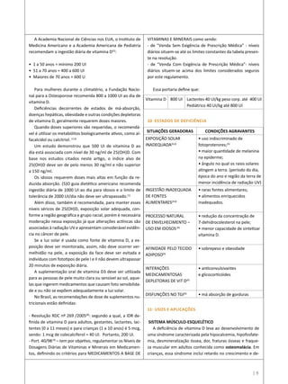 | 9
A Academia Nacional de Ciências nos EUA, o Instituto de
Medicina Americano e a Academia Americana de Pediatria
recomendam a ingestão diária de vitamina D(5)
:
• 1 a 50 anos = mínimo 200 UI
• 51 a 70 anos = 400 a 600 UI
• Maiores de 70 anos = 600 U
Para mulheres durante o climatério, a Fundação Nacio-
nal para a Osteoporose recomenda 800 a 1000 UI ao dia de
vitamina D.
Deficiências decorrentes de estados de má-absorção,
doenças hepáticas, obesidade e outras condições depletoras
de vitamina D, geralmente requerem doses maiores.
Quando doses superiores são requeridas, o recomendá-
vel é utilizar os metabólitos biologicamente ativos, como al-
facalcidol ou calcitriol. (1,6)
Um estudo demonstrou que 500 UI de vitamina D ao
dia está associada com nível de 30 ng/ml de 25(OH)D. Com
base nos estudos citados neste artigo, o índice alvo de
25(OH)D deve ser de pelo menos 30 ng/ml e não superior
a 150 ng/ml.
Os idosos requerem doses mais altas em função da re-
duzida absorção. (5)O guia dietético americano recomenda
ingestão diária de 1000 UI ao dia para idosos e o limite de
tolerância de 2000 UI/dia não deve ser ultrapassado.(1)
Além disso, também é recomendada, para manter esses
níveis séricos de 25(OH)D, exposição solar adequada, con-
forme a região geográfica e grupo racial, porém é necessária
moderação nessa exposição já que alterações actínicas são
associadas à radiação UV e apresentam considerável evidên-
cia no câncer de pele.
Se a luz solar é usada como fonte de vitamina D, a ex-
posição deve ser monitorada, assim, não deve ocorrer ver-
melhidão na pele, a exposição da face deve ser evitada e
indivíduos com fototipos de pele I e II não devem ultrapassar
20 minutos de exposição diária.
A suplementação oral de vitamina D3 deve ser utilizada
para as pessoas de pele muito clara ou sensível ao sol, aque-
las que ingerem medicamentos que causam foto sensibilida-
de e ou não se expõem adequadamente a luz solar.
No Brasil, as recomendações de dose de suplementos nu-
tricionais estão definidas:
- Resolução RDC nº 269 /2005(8)
: segundo a qual, a IDR de-
finida de vitamina D para adultos, gestantes, lactantes, lac-
tentes (0 a 11 meses) e para crianças (1 a 10 anos) é 5 mcg,
sendo: 1 mcg de colecalciferol = 40 UI. Portanto, 200 UI.
- Port. 40/98(9)
– tem por objetivo, regulamentar os Níveis de
Dosagens Diárias de Vitaminas e Minerais em Medicamen-
tos, definindo os critérios para MEDICAMENTOS A BASE DE
VITAMINAS E MINERAIS como sendo:
- de “Venda Sem Exigência de Prescrição Médica” - níveis
diários situem-se até os limites constantes da tabela presen-
te na resolução.
- de “Venda Com Exigência de Prescrição Médica”- níveis
diários situem-se acima dos limites considerados seguros
por este regulamento.
Essa portaria define que:
10 -ESTADOS DE DEFICIÊNCIA
11- USOS E APLICAÇÕES
SISTEMA MÚSCULO-ESQUELÉTICO
A deficiência de vitamina D leva ao desenvolvimento de
uma síndrome caracterizada pela hipocalcemia, hipofosfate-
mia, desmineralização óssea, dor, fraturas ósseas e fraque-
za muscular em adultos conhecida como osteomalácia. Em
crianças, essa síndrome inclui retardo no crescimento e de-
Vitamina D 800 UI Lactentes 40 UI/kg peso corp. até 400 UI
Pediátrico 40 UI/kg até 800 UI
SITUAÇÕES GERADORAS CONDIÇÕES AGRAVANTES
EXPOSIÇÃO SOLAR
INADEQUADA(4,6)
• uso indiscriminado de
fotoproterores;(5)
• maior quantidade de melanina
na epiderme;
• ângulo no qual os raios solares
atingem a terra. (período do dia,
época do ano e região da terra de
menor incidência de radiação UV)
INGESTÃO INADEQUADA
DE FONTES
ALIMENTARES(4,6)
• raras fontes alimentares;
• alimentos enriquecidos
inadequados.
PROCESSO NATURAL
DE ENVELHECIMENTO –
USO EM IDOSOS(6)
• redução da concentração de
7-dehidrocolesterol na pele;
• menor capacidade de sintetizar
vitamina D.
AFINIDADE PELO TECIDO
ADIPOSO(6)
• sobrepeso e obesidade
INTERAÇÕES
MEDICAMENTOSAS
DEPLETORAS DE VIT D(6)
• anticonvulsivantes
e glicocorticóides
DISFUNÇÕES NO TGI(6)
• má absorção de gorduras
 