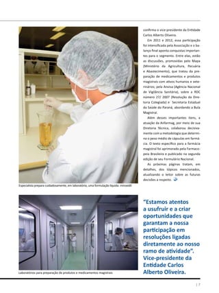 confirma o vice-presidente da Entidade
Carlos Alberto Oliveira.
Em 2011 e 2012, essa participação
foi intensificada pela Associação e o ba-
lanço final aponta conquistas importan-
tes para o segmento. Entre elas, estão
as discussões, promovidas pelo Mapa
(Ministério da Agricultura, Pecuária
e Abastecimento), que tratou da pre-
paração de medicamentos e produtos
magistrais com ativos humanos e vete-
rinários; pela Anvisa (Agência Nacional
de Vigilância Sanitária), sobre a RDC
número 27/ 2007 (Resolução da Dire-
toria Colegiada) e Secretaria Estadual
da Saúde do Paraná, abordando a Bula
Magistral.
Além desses importantes itens, a
atuação da Anfarmag, por meio de sua
Diretoria Técnica, colaborou decisiva-
mente com a metodologia que determi-
na o peso médio de cápsulas em farmá-
cia. O texto específico para a farmácia
magistral foi aprimorado pela Farmaco-
peia Brasileira e publicado na segunda
edição de seu Formulário Nacional.
As próximas páginas tratam, em
detalhes, dos tópicos mencionados,
atualizando o leitor sobre as futuras
decisões a respeito.
| 7
Especialista prepara cuidadosamente, em laboratório, uma formulação líquida: minoxidil
Laboratórios para preparação de produtos e medicamentos magistrais
“Estamos atentos
a usufruir e a criar
oportunidades que
garantam a nossa
participação em
resoluções ligadas
diretamente ao nosso
ramo de atividade”.
Vice-presidente da
Entidade Carlos
Alberto Oliveira.
 