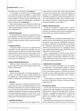 formidade óssea e é conhecida como raquitismo. (1,7)
A concentração de vitamina D tem correlação positiva
com a densidade mineral óssea (DMO) e a suplementação
de vitamina D associada ao cálcio mostra-se positiva no au-
mento da DMO em inúmeros estudos. Suplementação ade-
quada de cálcio e vitamina D é indicada para a prevenção e
terapia complementar da osteoporose. (1)
Alguns estudos sugerem que a eficácia dos bisfosfonatos
depende dos níveis de vitamina D circulante, por isso, a indi-
cação da suplementação de vitamina D em pacientes trata-
dos com bifosfonatos. (3)
HIPERPARATIROIDISMO
O hiperparatiroidismo secundário na osteodistrofia renal
pode responder ao tratamento com calcitriol ou seu análo-
go, o alfacalcidol, esse com menos efeito nas concentrações
de cálcio e fosfato, mantendo o efeito supressor do parator-
mônio. (1)
ESCLEROSE MÚLTIPLA
A esclerose múltipla é mais comum em regiões distantes
do Equador e tem sido sugerido que a exposição solar e con-
sequente presença de vitamina D exercem efeito protetor.
Estudos também evidenciam baixas concentrações de vita-
mina D em pacientes com esclerose múltipla, demonstran-
do, portanto, uma relação inversa entre a suplementação de
vitamina D e o risco da doença. (1)
DOENÇAS ENDOCRINOMETABÓLICAS
Evidências recentes demonstram que a insuficiência da
vitamina D pode estar relacionada ao diabetes melito, à obe-
sidade e à hipertensão.(4)
- DIABETES MELITUS
Vitamina D tem participação na homeostase da glicose e no
mecanismo de liberação de insulina. Estudos observacionais
tem sugerido que a suplementação de vitamina D tem papel
benéfico na redução de risco de diabetes tipo 1 e tipo 2. (1, 4,5)
- OBESIDADE
Evidências sugerem que o depósito de vitamina D nos adi-
pócitos, fato que diminui a sua biodisponibilidade e aciona o
hipotálamo a desenvolver uma cascata de reações que resul-
ta no aumento da sensação de fome e diminuição do gasto
energético, pode agravar situações de sobrepeso e obesidade.
Tal situação também gera aumento nos níveis de PTH, conse-
quente diminuição da sensibilidade à insulina e aumento des-
proporcional na concentração de cálcio intracelular. (4)
- SÍNDROME METABÓLICA
Há vários anos se sabe que existe uma relação entre se-
creção normal de insulina pelas células beta-pancreáticas
e a vitamina D. O pâncreas tem um gene para receptor de
vitamina D com a habilidade para converter 25(OH)D em
1,25(OH)D2, resultando no aumento da produção de insuli-
na. A maior liberação de insulina reduz a intolerância a glu-
cose, reduzindo a glicemia e consequentemente mobilizan-
do o gasto energético no tecido adiposo. (10)
DOENÇAS CARDIOVASCULARES
O tecido do miocárdio tem receptores cálcio e vitamina
D dependentes, indicando sua participação na contração do
miocárdio. (1) A deficiência de vitamina D é identificada pelo
papel protetor para o Sistema Cardiovascular (SVC).(10)
- HIPERTENSÃO
A hipertensão ocorre principalmente pela ativação inade-
quada do sistema renina-angiotensina. São vários os estudos
que apontam níveis séricos de 1,25(OH2)D3 inversamente
associados à atividade da renina plasmática em normoten-
sos e hipertensos, demonstrando que a supressão (efeito
inibitório) da expressão de renina e a regulação do sistema
renina-angiotensina-aldosterona pela 1,25(OH2)D3 in vivo é
independente do PTH e do cálcio. (4,10,14)
Assim, a suplementação de vitamina D, eleva níveis de
25(OH)D e 1,25(OH)2D e provocam moderada, porém signi-
ficativa, redução na pressão arterial. Também há uma asso-
ciação benéfica entre a vitamina D e o menor risco de infarto
do miocárdio, isquemia cardíaca e ICC. (5,10)
- ATEROSCLEROSE E INFLAMAÇÃO
Adultos com elevada concentração sérica de 25(OH)D
tem significativa e dose-dependente redução no espessa-
mento da carótida, relacionando a deficiência de vitamina
D com a ateriosclerose subclínica. A deficiência de vitamina
D também aumenta a inflamação sistêmica evidenciada pela
elevação dos marcadores inflamatórios, PCR e interleuci-
na-10.
A administração de análogos de vitamina D limitam os
marcadores inflamatórios e reduzem a formação de placas
ateromatosas.(10)
PREVENÇÃO DE CÂNCER
A forma ativa da vitamina D, calcitriol (1,25-dihidroxico-
lecalciferol), tem sido investigada na promoção da diferen-
ciação tecidual e inibição da proliferação celular in vitro, es-
timulando a investigação do papel potencial e eficácia dos
metabólitos e análogos de vitamina D em neoplasias ma-
lignas e outros distúrbios relativos ao crescimento celular,
como a psoríase.
Pelas evidências encontradas, há uma relação positiva en-
tre níveis adequados de vitamina D e baixo risco de câncer, o
10| Revista Técnica do Farmacêutico
Farmacoterapia‌VITAMINA D
 