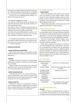 12 - EFEITOS ADVERSOS
- HIPERCALCEMIA
Doses muito elevadas e diárias podem causar hipercal-
cemia, com fraqueza muscular, apatia, cefaleia, anorexia,
náusea, dor óssea, calcificação ectópica, proteinuria, hiper-
tensão e arritmias cardíacas. O quadro crônico pode causar
calcificação vascular generalizada, nefrocalcinose e rápida
deterioração da função renal. (1)
Calcitriol tópico pode afetar a homeostasia cálcica e foi
observada hipercalcemia em alguns estudos. (1)
13 -TOXICIDADE POTENCIAL
A vitamina D, dentre todas as vitaminas, é a mais propen-
sa a causar efeitos tóxicos. A tolerância individual da vitamina
D é variável e as crianças são geralmente mais suscetíveis aos
efeitos tóxicos. (1)
O maior risco de toxicidade é esperado nas
formas mais potentes de vitamina D (alfacalcidol e calcitriol). (1)
Sintomas de superdosagem: anorexia, letargia, náusea,
constipação ou diarreia, poliúria, nocturia, sudorese, cefa-
leia, sede, sonolência e vertigem.(1)
Efeitos tóxicos potenciais da overdose de vitamina D,
como desmineralização óssea, hipercalcemia, hipercalciu-
ria ou nefrocalcinose com falência renal, são possíveis ge-
ralmente em doses diárias superiores a 10.000 UI ingeridas
de forma prolongada. De acordo com dados publicados na
literatura, não são conhecidos riscos a saúde associados a
doses de vitamina D dentro das faixas recomendadas até o
máximo de 2000 UI ao dia.(5)
14 – INTERAÇÕES (1)
15 - FORMAS FARMACÊUTICAS
VIA ORAL
A vitamina D pode ser preparada de forma isolada ou
em associação com sais de cálcio ou com outras vitaminas
e minerais, na forma de polivitamínicos para administração
que sugere que a suplementação da vitamina D pode redu-
zir a incidência de algumas formas de câncer e a mortalida-
de a um custo baixo e com raríssimos efeitos indesejáveis.(5)
A vitamina D e seus metabólitos ativos reduzem a inci-
dência de vários tipos de câncer: (5)
- por inibição da angiogênese no tumor;
- por estímulo a aderência das células, aprimorando a co-
municação intercelular através das junções celulares e ini-
bindo a proliferação celular;
- por ajudar a manter um gradiente normal de cálcio nas
células epiteliais do cólon e reduzir a proliferação de células
epiteliais de alto-risco carcinogênico neste tecido;
- por inibir a mitose das células epiteliais mamárias e tam-
bém aumentar a liberação em pulso de íon Ca++
dos esto-
ques intracelulares, induzindo a apoptose celular.
Os resultados mais favoráveis e a maior parte das pes-
quisas sobre os efeitos da vitamina D no tratamento de cân-
cer concentram-se no câncer de cólon (5)
, câncer de mama
(5,11,16)
, câncer de próstata(5)
.
DOENÇAS AUTOIMUNES
- DOENÇA INTESTINAL INFLAMATÓRIA
Alguns estudos demonstram a alta prevalência de defi-
ciência de vitamina D em pacientes com doença intestinal
inflamatória. (1)
- PSORÍASE
O análogo de vitamina D, calcipotriol, é frequentemente
utilizado como alternativa no tratamento inicial de psoríase
leve a moderada.
Calcitriol também tem sido testado, tanto topicamente
quanto por via oral, se mostrou tão eficaz quanto o calcipo-
triol, na forma de produtos para uso tópico.(1)
- ARTRITE REUMATÓIDE (AR)
A deficiência de vitamina D é comum em doenças au-
toimunes inflamatórias, como a artrite reumatoide. Vários
estudos demonstram uma relação inversa entre a ingestão
de vitamina D e o risco de desenvolver AR.(1,12)
SISTEMA COGNITIVO 
Deficiência de vitamina D aparentemente aumenta o
risco de distúrbios cognitivos especialmente em mulheres
idosas. A ação da vitamina D no SNC é regular a neurotrans-
missão, neuroimunomodulação e neuroproteção (13,15)
DIURÉTICOS TIAZÍDICOS
Aumentam risco de hipercalcemiaSAIS DE CÁLCIO
FOSFATO
Eletrodo de Metal Potencial retox em geral, cromo, ciane-
to, cloretos.
ANTICONVULSIVAN-
TES (carbamazepina,
fenobarbital, fenitoína,
primidona)
Depletores de vitamina D
RIFAMPICINA
E ISONIAZIDA Reduzem efetividade da vitamina D
CORTICOSTERÓIDES
CETOCONAZOL Inibe metabolismo de paricalcitrol,
pode aumentar a toxicidade.
| 11
 