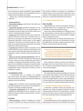 por via oral para uso adulto ou pediátrico. Nas preparações
orais é mais comum utilizar a forma colecalciferol ou D3, os
motivos já foram elucidados neste artigo.
Nesses casos, as formas farmacêuticas mais comumente
usadas são:
- Cápsulas gelatinosas
- Comprimidos mastigáveis: edulcorados e flavorizados para
ficarem palatáveis.
- Comprimidos revestidos: geralmente utilizados nas asso-
ciações com sais de cálcio, em que se deseja proteger a mu-
cosa gástrica da ação de alguns sais de cálcio. Nesse caso é
usado um revestimento gastro-resistente.
- Solução oral: preferencialmente oleosa, pelo caráter lipos-
solúvel da vitamina D. Nesse caso é necessário tomar cui-
dado com as associações, que deverão ter o mesmo caráter
lipossolúvel. Geralmente o veículo usado é um óleo vegetal
edulcorado e flavorizado e é necessário preservar a formu-
lação com um agente antioxidante apropriado. Essa solução
geralmente é administrada em gotas.
- Suspensão oral: geralmente usada em associações com sais
de cálcio devido ao caráter insolúvel da maioria dos sais de
cálcio. Pode ser edulcorada e flavorizada para melhorar a pa-
latabilidade e deve ser utilizado sistema preservante apro-
priado.
- Mistura em pó para suspensão extemporânea: forma far-
macêutica atual e útil para associações com altas doses de
minerais, vitaminas ou outros componentes para facilitar a
posologia. A preparação extemporânea apresenta a vanta-
gem de maior estabilidade comparada à suspensão líquida.
Também deve ser edulcorada e flavorizada para melhorar a
palatabilidade. Pode ser dispensada em sachês com doses
individuais ou a granel.
VIA SUBLINGUAL E BUCAL
A administração pela via sublingual com absorção
pela mucosa bucal visa melhorar a biodisponibilidade da
vitamina D e pode ser realizada através da administração das
seguintes formas farmacêuticas:
- Solução: pode ser utilizada a mesma preparação utilizada
para administração por via oral, porém com viscosidade au-
mentada e orientação posológica apropriada.
- Comprimidos orodispersíveis: forma farmacêutica sólida
preparada por compactação úmida. O resultado é um com-
primido de tamanho pequeno, bastante friável e sensível à
ação da umidade.
VIA TÓPICA
- Creme ou pomada: a vitamina D aplicada por via tópica
é usada no tratamento de doenças inflamatórias crônicas
como psoríase, também em processos de cicatrização e
proteção da pele, como em pomadas cicatrizantes ou para
assaduras. As formulações deve possuir caráter oleoso, com-
patível com a característica lipossolúvel da vitamina D.
16 – CUIDADOS FARMACOTÉCNICOS
DOSE E DILUIÇÃO
Independentemente da forma farmacêutica utilizada é
importante atentar para a correlação entre a dose em UI e
as unidades de massa correspondente (mg, g).
Uma vez que as doses posológicas em unidades de massa
são muito pequenas, o processo requer a realização de uma
pré-diluição da vitamina D, a fim de possibilitar a pesagem
segura e adequada da mesma.
Essa pré-diluição deve ser realizada pelo processo de di-
luição geométrica, de acordo com procedimentos internos
pré-estabelecidos, tanto para o preparo quanto para a iden-
tificação e armazenamento dessa pré-diluição.
Todos os cuidados devem ser tomados em
relação à adequada segregação e
identificação das formas puras e diluídas
armazenadas na farmácia, a fim de evitar
qualquer possibilidade de uso indevido.
Como atualmente, utilizamos a vitamina D em diferentes
posologias, são comuns doses diárias, semanais e até men-
sais. Isso implica na necessidade de adequar as pré-diluições
a essas doses posológicas.
HOMOGENEIZAÇÃO E ENCAPSULAÇÃO
Em função das pequenas doses posológicas de vitamina
D, é necessário todo cuidado e critério durante processo de
preparação de cápsulas gelatinosas de uso oral, especial-
mente na homogeneização da mistura, sendo absolutamen-
te recomendável seguir procedimento de diluição geométri-
ca e, assim, garantir a completa homogeneização da mistura.
17 – CUIDADOS NA AVALIAÇÃO DA PRESCRIÇÃO
É importante a avaliação criteriosa da prescrição, prin-
cipalmente com relação à posologia. Atualmente é comum
a administração de vitamina D em doses diárias, e também
semanais ou mensais. Assim, é função do farmacêutico con-
ferir a dose apropriada conforme a posologia prescrita.
18 – DISCUSSÃO
A recomendação para se evitar a exposição solar colocou
toda população mundial sob risco de deficiência de vitamina
12| Revista Técnica do Farmacêutico
Farmacoterapia‌VITAMINA D
 