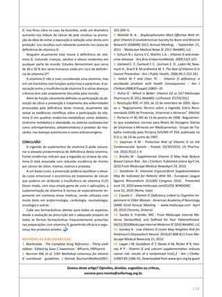 D. Isso ficou claro no caso da Austrália, onde um dramático
aumento nos índices de câncer de pele resultou na promo-
ção da ideia de evitar a exposição à radiação solar direta sem
proteção. Isso resultou num relevante aumento nos casos de
deficiência de vitamina D.
Ninguém atualmente está imune à deficiência de vita-
mina D, incluindo crianças, adultos e idosos residentes em
qualquer parte do mundo. Estudos demonstram que cerca
de 30 a 50 % dos seres humanos estão em risco de deficiên-
cia de vitamina D(6)
A vitamina D não é mais considerada uma vitamina, mas
sim um hormônio com funções autócrinas e parácrinas. A as-
sociação entre a insuficiência de vitamina D e várias doenças
crônicas tem sido amplamente discutida pelo mundo.
Além da função claramente definida na participação da ab-
sorção de cálcio e prevenção e tratamento das enfermidades
provocadas pela deficiência deste mineral, atualmente são
vastas as evidências científicas sobre a participação da vita-
mina D em quadros endócrino-metabólicos como diabetes,
síndrome metabólica e obesidade; no sistema cardiovascular
como anti-hipertensivo, antiateromatoso e protetor do mio-
cárdio; nas doenças autoimunes e como anticancerígeno.
CONCLUSÃO
A ingestão de suplementos de vitamina D pode solucio-
nar a elevada predominância de deficiência desta vitamina.
Fortes evidências indicam que a ingestão ou síntese de vita-
mina D está associada com reduzida incidência de mortes
por câncer de cólon, mamas, ovários e próstata.
A um baixo custo, a prevenção poderia equilibrar o eleva-
do custo emocional e econômico do tratamento de câncer
que poderia ser atribuído a insuficiência de vitamina D.(5)
Desse modo, com essa ampla gama de usos e aplicações, a
suplementação de vitamina D tornou-se especialmente im-
portante em inúmeras áreas médicas, sendo utilizada com
muito êxito em endocrinologia, cardiologia, reumatologia,
oncologia e outras.
Cabe aos farmacêuticos atentar para todos os aspectos,
desde a avaliação da prescrição até o adequado preparo de
todas as formas farmacêuticas frequentemente prescritas
nas preparações com vitamina D, garantindo eficácia e segu-
rança dos produtos aviados.
Referências Bibliográficas
1. Martindale - The Complete Drug Reference - Thirty-sixth
edition - Edited by Sean C Sweetman - BPharm, FRPharmS
2. Norman AW, et al. 13th Workshop consensus for vitamin
D nutritional guidelines. J Steroid BiochemMolBiol2007;
103:204–5.
3. Melville N. A. - Bisphosphonates Most Effective With Hi-
gher Vitamin D LevelsAmerican Society for Bone and Mineral
Research (ASBMR) 2011 Annual Meeting; - September 21,
2011 - Medscape Medical News © 2011 WebMD, LLC
4. Schuch N J, Garcia V C, Martini L.A. - Vitamin D and endo-
crine diseases - Arq Bras EndocrinolMetab. 2009;53/5 625
5. Garland C. F., Garland F. C. ,Gorham E. D. ,Lipkin M, New-
mark H., Sharif B. M.andHolick M. F. The Role of Vitamin D in
Cancer Prevention -Am J Public Health. 2006;96:2-252-261
6. Holick M F and Chen TC - Vitamin D deficiency: a
worldwide problem with health Consequences -- Am J
ClinNutr2008;87(suppl):1080S– 6S.
7. Hulisz D - Which Is Better: Vitamin D2 or D3?-Medscape
Pharmacits © 2011 WebMD, LLCPosted: 07/29/2011
8. Resolução RDC nº 269, de 22 de setembro de 2005: Apro-
va o “Regulamento Técnico sobre a Ingestão Diária Reco-
mendada (IDR) de Proteínas, Vitaminas e Minerais”. ANVISA
9. Portaria nº 40, MS de 13 de janeiro de 1998 - Regulamen-
to que estabelece normas para Níveis de Dosagens Diárias
de Vitaminas e Minerais em Medicamentos - Grupo de Tra-
balho instituído pela Portaria SVS/MS nº 254, publicada no
D.O.U. de 24 de junho de 1997.
10. Vaysman A M - Protective Role of Vitamin D on the
Cardiovascular System - Posted: 03/30/2010; US Pharma-
cist. 2010;35(2):1-4. 
11. Brooks M - Supplemental Vitamin D May Help Reduce
Breast Cancer Risk - Am J ClinNutr. Published online April 14,
2010.From Medscape Medical NewsApril 29, 2010
12. Goodman A- Intensive Ergocalciferol Supplementation
May Be Indicated for Patients With RA - European League
Against Rheumatism (EULAR) Congress 2010. Presented
June 19, 2010.www.medscape.com[CLOSE WINDOW]
June 22, 2010 (Rome, Italy)
13. Cassels C - Vitamin D Deficiency Linked to Cognitive Im-
pairment in Older Women - American Academy of Neurology
(AAN) 62nd Annual Meeting - www.medscape.com -April
29, 2010 (Toronto, Ontario)
14. Sandra A. Fryhofer, MD - From Medscape Internal Me-
dicine Declassified, and Defined for Your PatientsPosted:
03/22/2010Medscape Internal Medicine © 2010 WebMD, LLC
15. Gandey A - Low Vitamin D Levels May Heighten Risk for
Parkinson’s DiseaseArch Neurol. 2010;67:808-811.From Me-
dscape Medical NewsJuly 15, 2010
16. Lappe J M, Gustafson D T, Davies K M, Recker R R, Hea-
ney R P - Vitamin D and calcium supplementation reduces
cancer risk: results of a randomized trial1,2 - Am J ClinNu-
tr2007;85:1586–91. Downloaded from www.ajcn.org by guest
Gostou deste artigo? Opiniões, dúvidas, sugestões ou críticas,
escreva para revista@anfarmag.org.br.
| 13
 