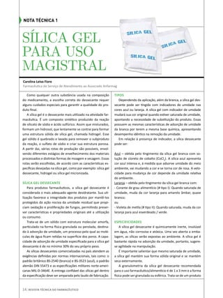 Carolina Leiva Fiore
Farmacêutica do Serviço de Atendimento ao Associado Anfarmag
14| Revista Técnica do Farmacêutico
Nota Técnica 1
SÍLICA GEL
PARA USO
MAGISTRAL
Como qualquer outra substância usada na composição
do medicamento, a escolha correta do dessecante requer
alguns cuidados especiais para garantir a qualidade do pro-
duto final.
A sílica gel é o dessecante mais utilizado na atividade far-
macêutica. É um composto sintético produzido da reação
de silicato de sódio e ácido sulfúrico. Assim que misturados,
formam um hidrosol, que lentamente se contrai para formar
uma estrutura sólida de sílica gel, chamada hidrogel. Esse
gel sólido é quebrado e lavado para remover o subproduto
da reação, o sulfato de sódio e criar sua estrutura porosa.
A partir dai, várias rotas de produção são possíveis, envol-
vendo diferentes estágios de envelhecimento dos materiais
processados e distintas formas de moagem e secagem. Essas
rotas serão escolhidas, de acordo com as características es-
pecíficas desejadas na sílica gel, como por exemplo: sílica gel
dessecante, hidrogel ou sílica gel micronizada.
Sílica gel dessecante
Para produtos farmacêuticos, a sílica gel dessecante é
considerada o mais adequado agente desidratante. Sua uti-
lização favorece a integridade dos produtos por mantê-los
protegidos da ação nociva da umidade residual que propi-
ciam oxidação e proliferação de fungos, permitindo preser-
var características e propriedades originais até a utilização
ou consumo.
Trata-se de um sólido com estrutura molecular amorfa,
particulado na forma física granulada ou perolada, destina-
do à adsorção de umidade, um processo pelo qual as molé-
culas de água ficam retidas na superfície dos poros. A capa-
cidade de adsorção de umidade especificada para a sílica gel
dessecante é de no mínimo 30% do seu próprio peso.
As sílicas dessecantes comercializadas no país atendem as
exigências definidas por normas internacionais, tais como: o
padrão britânico BS-2540 (branca) e BS-3523 (azul), o padrão
alemão DIN 55473 e as especificações militares norte-ameri-
canas MIL-D-3464E. A entrega confiável das sílicas gel dentro
da especificação deve ser amparada pelo laudo de fabricação.
Tipos
Dependendo da aplicação, além da branca, a sílica gel des-
secante pode ser tingida com indicadores de umidade nas
cores azul ou laranja. A sílica gel com indicador de umidade
mudará sua cor original quando estiver saturada de umidade,
apontando a necessidade de substituição do produto. Essas
possuem as mesmas características de adsorção de umidade
da branca por terem a mesma base química, apresentando
desempenho idêntico na remoção da umidade.
Em relação à presença de indicador, a sílica dessecante
pode ser:
Azul – obtida pelo tingimento da sílica gel branca com so-
lução de cloreto de cobalto (CoCl2
). A sílica azul apresenta
cor azul intensa e, à medida que adsorve umidade do meio
ambiente, vai mudando a cor e se torna cor de rosa. A velo-
cidade para mudança de cor depende da umidade relativa
do ambiente.
Laranja – obtida pelo tingimento da sílica gel branca com:
- Corante de grau alimentício (# tipo I): Quando saturada de
umidade, muda da cor laranja para amarelo âmbar, quase
branco;
ou
- Violeta de metila (# tipo II): Quando saturada, muda da cor
laranja para azul esverdeado / verde.
Especificidades
A sílica gel dessecante é quimicamente inerte, insolúvel
em água, não corrosiva e atóxica. Uma vez aberta a emba-
lagem, as sílicas serão expostas ao ambiente. A sílica gel é
bastante rápida na adsorção da umidade, portanto, sugere-
se agilidade na manipulação.
É importante salientar que mesmo saturada de umidade,
a sílica gel mantém sua forma sólida original e se mantém
seca externamente.
A granulometria da sílica gel dessecante recomendada
para o uso farmacêutico/alimentício é de 1 a 3 mm e a forma
física pode ser granulada ou esférica. Trata-se de um produto
 