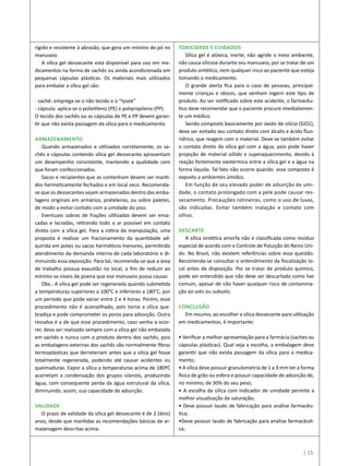| 15
rígido e resistente à abrasão, que gera um mínimo de pó no
manuseio.
A sílica gel dessecante está disponível para uso em me-
dicamentos na forma de sachês ou ainda acondicionada em
pequenas cápsulas plásticas. Os materiais mais utilizados
para embalar a sílica gel são:
- sachê: emprega-se o não tecido e o “tyvek”
- cápsula: aplica-se o polietileno (PE) e polipropileno (PP).
O tecido dos sachês ou as cápsulas de PE e PP devem garan-
tir que não exista passagem da sílica para o medicamento.
Armazenamento
Quando armazenados e utilizados corretamente, os sa-
chês e cápsulas contendo sílica gel dessecante apresentam
um desempenho consistente, mantendo a qualidade com
que foram confeccionados.
Sacos e recipientes que as contenham devem ser manti-
dos hermeticamente fechados e em local seco. Recomenda-
se que os dessecantes sejam armazenados dentro das emba-
lagens originais em armários, prateleiras, ou sobre paletes,
de modo a evitar contato com a umidade do piso.
Eventuais sobras de frações utilizadas devem ser ensa-
cadas e lacradas, retirando todo o ar possível em contato
direto com a sílica gel. Para a rotina da manipulação, uma
proposta é realizar um fracionamento da quantidade ad-
quirida em potes ou sacos herméticos menores, permitindo
atendimento da demanda interna de cada laboratório e di-
minuindo essa exposição. Para tal, recomenda-se que a área
de trabalho possua exaustão no local, a fim de reduzir ao
mínimo os níveis de poeira que ese manuseio possa causar.
Obs.: A sílica gel pode ser regenerada quando submetida
a temperaturas superiores a 100°C e inferiores a 180°C, por
um período que pode variar entre 2 e 4 horas. Porém, esse
procedimento não é aconselhado, pois torna a sílica que-
bradiça e pode comprometer os poros para adsorção. Outra
ressalva é a de que esse procedimento, caso venha a ocor-
rer, deva ser realizado sempre com a sílica gel não embalada
em sachês e nunca com o produto dentro dos sachês, pois
as embalagens externas dos sachês são normalmente fibras
termoplásticas que derreteriam antes que a silica gel fosse
totalmente regenerada, podendo até causar acidentes ou
queimaduras. Expor a sílica a temperaturas acima de 180ºC
acarretam a condensação dos grupos silanóis, produzindo
água, com consequente perda da água estrutural da sílica,
diminuindo, assim, sua capacidade de adsorção.
Validade
O prazo de validade da sílica gel dessecante é de 2 (dois)
anos, desde que mantidas as recomendações básicas de ar-
mazenagem descritas acima.
Toxicidade e cuidados
Sílica gel é atóxica, inerte, não agride o meio ambiente,
não causa silicose durante seu manuseio, por se tratar de um
produto sintético, nem qualquer risco ao paciente que esteja
tomando o medicamento.
O grande alerta fica para o caso de pessoas, principal-
mente crianças e idosos, que venham ingerir este tipo de
produto. Ao ser notificado sobre este acidente, o farmacêu-
tico deve recomendar que o paciente procure imediatamen-
te um médico.
Sendo composto basicamente por óxido de silício (SiO2),
deve ser evitado seu contato direto com álcalis e ácido fluo-
rídrico, que reagem com o material. Deve-se também evitar
o contato direto da sílica gel com a água, pois pode haver
projeção de material sólido e superaquecimento, devido à
reação fortemente exotérmica entre a sílica gel e a água na
forma líquida. Tal fato não ocorre quando esse composto é
exposto a ambientes úmidos.
Em função de seu elevado poder de adsorção de umi-
dade, o contato prolongado com a pele pode causar res-
secamento. Precauções rotineiras, como o uso de luvas,
são indicadas. Evitar também inalação e contato com
olhos.
Descarte
A sílica sintética amorfa não é classificada como resíduo
especial de acordo com o Controle de Poluição do Reino Uni-
do. No Brasil, não existem referências sobre essa questão.
Recomenda-se consultar o entendimento da fiscalização lo-
cal antes de disposição. Por se tratar de produto químico,
pode ser entendido que não deve ser descartada como lixo
comum, apesar de não haver qualquer risco de contamina-
ção ao solo ou subsolo.
Conclusão
Em resumo, ao escolher a sílica dessecante para utilização
em medicamentos, é importante:
• Verificar a melhor apresentação para a farmácia (saches ou
cápsulas plásticas). Qual seja a escolha, a embalagem deve
garantir que não exista passagem da sílica para o medica-
mento;
• A sílica deve possuir granulometria de 1 a 3 mm ter a forma
física de grão ou esfera e possuir capacidade de adsorção de,
no mínimo, de 30% do seu peso;
• A escolha da sílica com indicador de umidade permite a
melhor visualização da saturação;
• Deve possuir laudo de fabricação para análise farmacêu-
tica;
•Deve possuir laudo de fabricação para análise farmacêuti-
ca;
 