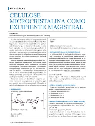 A partir de indicadores obtidos no programa de controle
de qualidade (PCQ) do Sinamm (Sistema Nacional de Aper-
feiçoamento e Monitoramento Magistral) tivemos oportuni-
dade de observar que as não conformidades das amostras
foram originadas por diversos motivos: poucas fontes de
estudos relativos à área de farmacotécnica magistral; falhas
conceituais e operacionais no controle de qualidade dos me-
dicamentos magistrais, falhas documentais e falta de treina-
mentos específicos para colaboradores técnicos das farmá-
cias, entre outros. 
Entre os problemas mais incidentes encontrados, está a
escolha inadequada dos excipientes para cápsulas. Obser-
vou-se que uma grande parcela das farmácias não leva em
consideração as características do fármaco e/ou da formu-
lação para eleger um excipiente que seja mais adequado a
cada caso. Soma-se a isso o fato de que muitos ainda lançam
mão de um, no máximo dois ou três excipientes base para
todas as formulações que manipulam na farmácia, tais como
os ultrapassados talco e amido convencional.
Nesta nota técnica será discutido um excipiente que é
muito interessante e que passou a ser uma ótima opção
para substituir e/ou minimizar a quantidade utilizada dos ex-
cipientes ultrapassados: trata-se da Celulose Microcristalina.
    
1- Dados Gerais
a-) Fórmula estrutural e molecular
(C6H10O5)n, onde n≈220
  
(b-) Número CAS
9004-34-6
(c-) DCB
09371
   
(d-) Monografias nas Farmacopeias:   
Farmacopeias Britânica, Japonesa, Europeia e Americana.
2- Obtenção da Celulose Microcristalina
A celulose é obtida da purificação da celulose em pasta,
a qual é proveniente do material fibroso das plantas. Após a
primeira purificação por filtração, o material seco pode ser tri-
turado em moinhos para originar o pó de celulose, ou pode
ainda ser hidrolisado em meio ácido mineral, seguido de nova
purificação por filtração de onde se obtém um xarope aquoso,
que em seguida é seco por Spray Dry, produzindo partículas
porosas com uma ampla distribuição de tamanhos de partícu-
las. Esse material chama-se Celulose Microcristalina.
Resumo de produção:
Pasta cel -> purif x Filtr simples -> Hidrolises ácida -> purif
x filtr -> xarope aq -> Spray Drying -> Partículas porosas ->
Celulose Microcristalina
  
3- Uso da Celulose Microcristalina
Usa-se em formulações farmacêuticas com as seguintes
funções e respectivas concentrações:
a-) Diluente- aglutinante: 20-90 % 
b-) Adsorvente: 20-90 %
c-) Antiaderente: 5-20 %
d-) Desintegrante: > 10 %
 
4- Propriedades físicas da Celulose Microcristalina
- Umidade: máxima 5 %, mas existem variedades de até 1,5
%. Apresenta certa higroscopicidade, mas é muito estável;
- pH: 5,0 - 7,5;
- Insolúvel em água, etanol, metanol;
- Muito compatível com os ativos farmacêuticos, mas in-
compatível com agentes oxidantes. Existem alguns ativos
farmacêuticos com função amina primária que reagem com
CELULOSE
MICROCRISTALINA COMO
EXCIPIENTE MAGISTRAL
Hélio Martins
Farmacêutico do Serviço de Atendimento ao Associado Anfarmag
Nota Técnica 2
18| Revista Técnica do Farmacêutico
 