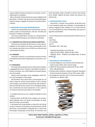 o grupo aldeído extremo do polímero de celulose, como ci-
clobenzaprina e triptofano.
- Não é absorvida sistemicamente por possuir ligações beta
glicosídicos. O homem não possui enzima beta glicosidase,
capaz de romper as ligações do polímero da Celulose Micro-
cristalina.
   
5- Variedades da Celulose Microcristalina
Existem três propriedades físicas fundamentais nos exci-
pientes usados em farmacotécnica. São elas: Tamanho das
partículas, Umidade e Densidade.   
Com essas características, encontra-se a Celulose Micro-
cristalina de diferentes graus, para diferentes aplicações.
   
5.1- Tamanho das partículas (granulometria)
Partículas com tamanhos de 50 micras ou menos são em-
pregadas em formulações com baixas concentrações de ati-
vos, enquanto partículas acima de 100 micras são para altas
concentrações de ativos.
5.2- Umidade
Importante conhecer as características químicas do ativo,
principalmente para ativos higroscópicos ou sensíveis a umi-
dade.
   
5.3- Densidade
De fundamental importância para o fluxo da formulação e
a segregação dos ativos. Portanto, a densidade é fundamen-
tal para se alcançar uma uniformidade de conteúdo adequa-
da na formulação.
Quanto maior densidade, menor segregação, melhor flu-
xo e mais homogênea a formulação.
Nas farmácias não se deve haver a preocupação em, ter
todos os tipos de celulose microcristalina, já que a celulose
microcristalina, cujo tamanho de partículas está compreen-
dido entre 80-100 micras cumpre com as finalidades deseja-
das e combinada com outros excipientes ou não, supera-se
os limitantes praticante para todas as formulações:
- A umidade soluciona-se com a adição de dióxido de silício
coloidal;
- A granulometria de 80-100 micras assegura uma manipu-
lação adequada tanto em baixas concentrações de ativos
quanto em altas concentrações;
- A densidade está compreendida na faixa 0,45 até 0,60 g/
ml, para a celulose microcristalina com granulometria de 80-
100 micras. Essa densidade é adequada para a maioria das
formulações manipuladas nas farmácias. Se necessitar uma
maior densidade, então o conselho é misturar com Lactose
SD ou Fosfato dibásico de cálcio, ambos mais densos e de
melhor fluxo.
   
6- Considerações finais
Resumindo, a celulose microcristalina de 80-100 micras
é uma excelente opção para utilização na manipulação de
cápsulas magistrais, deve substituir ou no mínimo diminuir
o uso dos excipientes já muito ultrapassados, pois possui as
seguintes propriedades:
- micro cristais porosos com granulometria de 90 micras, em
média;
- bom fluxo;
- 5 % umidade;
- pH 5-7;
- Densidade: 0,45 - 0,60  g/ml.
   
Exemplos de produtos comerciais são:
AVICEL PH 102 ( FMC);  AVICEL PH 302 ( FMC); 
EMCACEL 90 M ; VIVAPUR 102 (Rettenmaier & Sohne
GmbH)
7- Referências Bibliográficas
1. Farmácia Magistral, curso intensivo de farmacotécnica
moderna para sólidos; 2011, Sassone Jorge.
2. AVICEL PH, Microcystalline Cellulose NF, Ph.Eur; JP, BP;
2011, FMC BioPolymer.
3. Cellulose Micricrystalline, Cellulose Powdered; Handbook
of Pharmaceutical Excipients, 5th ed, PhP, London, 2006.
4. Tecnologia Farmaceutica, Vol II, Formas Farmaceuticas,
ed Sintesis S.A., Madrid, 2001.
Gostou deste artigo? Opiniões, dúvidas, sugestões ou críticas,
escreva para revista@anfarmag.org.br.
| 19
 