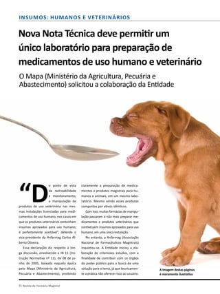 8| Revista da Farmácia Magistral
Insumos: Humanos e Veterinários
Nova Nota Técnica deve permitir um
único laboratório para preparação de
medicamentos de uso humano e veterinário
O Mapa (Ministério da Agricultura, Pecuária e
Abastecimento) solicitou a colaboração da Entidade
“D
o ponto de vista
da rastreabilidade
e monitoramento,
a manipulação de
produtos de uso veterinário nas mes-
mas instalações licenciadas para medi-
camentos de uso humano, nos casos em
que os produtos veterinários contenham
insumos aprovados para uso humano,
é perfeitamente aceitável”, defende o
vice-presidente da Anfarmag Carlos Al-
berto Oliveira.
Essa declaração diz respeito à lon-
ga discussão, envolvendo a IN 11 (Ins-
trução Normativa nº 11), de 08 de ju-
nho de 2005, baixada naquela época
pelo Mapa (Ministério da Agricultura,
Pecuária e Abastecimento), proibindo
claramente a preparação de medica-
mentos e produtos magistrais para hu-
manos e animais, em um mesmo labo-
ratório. Mesmo sendo esses produtos
compostos por ativos idênticos.
Com isso, muitas farmácias de manipu-
lação passaram a não mais preparar me-
dicamentos e produtos veterinários que
contivessem insumos aprovados para uso
humano, em uma única instalação.
No entanto, a Anfarmag (Associação
Nacional de Farmacêuticos Magistrais)
inquietou-se. A Entidade iniciou a ela-
boração de criteriosos estudos, com a
finalidade de contribuir com os órgãos
do poder público para a busca de uma
solução para o tema, já que tecnicamen-
te a prática não oferece risco ao usuário.
A imagem destas páginas
é meramente ilustrativa
 