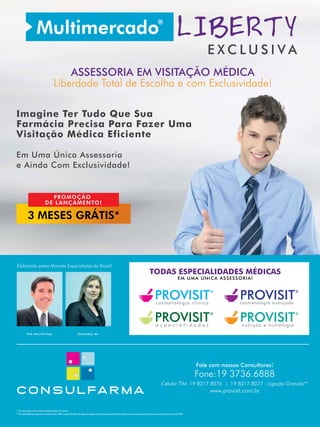 E X C L U S I V A
ASSESSORIA EM VISITAÇÃO MÉDICA
Liberdade Total de Escolha e com Exclusividade!
Imagine Ter Tudo Que Sua
Farmácia Precisa Para Fazer Uma
Visitação Médica Eficiente
Em Uma Única Assessoria
e Ainda Com Exclusividade!
Elaborado pelos Maiores Especialistas do Brasil!
Prof. Mauricio Pupo Karina Ruiz, Ms.
www.provisit.com.br
Fale com nossos Consultores:
Fone:19 3736.6888
Celular TIM: 19 8217.8076 | 19 8217.8077 - Ligação Gratuita**
* Na assinatura de contrato fidelidade 15 meses.
**A Consulfarma respeita a política da TIM e a gratuidade da ligação depende exclusivamente das politicas comerciais, promocionais e de descontos da TIM.
3 MESES GRÁTIS*
PROMOÇÃO
DE LANÇAMENTO!
TODAS ESPECIALIDADES MÉDICAS
EM UMA ÚNICA ASSESSORIA!
PROVISIT®
nutrição e nutrologia
®
PROVISITe s p e c i a l i d a d e s
PROVISIT®
cosmetologia clínica
PROVISIT®
cosmetologia avançada
 