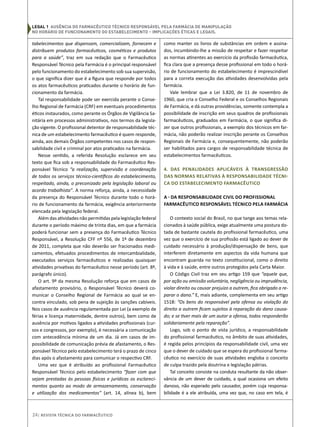 legal 1 Ausência do Farmacêutico Técnico Responsável pela Farmácia de Manipulação
no horário de funcionamento do estabelecimento – Implicações Éticas e Legais.
tabelecimentos que dispensam, comercializam, fornecem e
distribuem produtos farmacêuticos, cosméticos e produtos
para a saúde”, traz em sua redação que o Farmacêutico
Responsável Técnico pela Farmácia é o principal responsável
pelo funcionamento do estabelecimento sob sua supervisão,
o que significa dizer que é a figura que responde por todos
os atos farmacêuticos praticados durante o horário de fun-
cionamento da farmácia.
Tal responsabilidade pode ser exercida perante o Conse-
lho Regional de Farmácia (CRF) em eventuais procedimentos
éticos instaurados, como perante os Órgãos de Vigilância Sa-
nitária em processos administrativos, nos termos da legisla-
ção vigente. O profissional detentor de responsabilidade téc-
nica de um estabelecimento farmacêutico é quem responde,
ainda, aos demais Órgãos competentes nos casos de respon-
sabilidade civil e criminal por atos praticados na farmácia.
Nesse sentido, a referida Resolução esclarece em seu
texto que fica sob a responsabilidade do Farmacêutico Res-
ponsável Técnico “a realização, supervisão e coordenação
de todos os serviços técnico-científicos do estabelecimento,
respeitado, ainda, o preconizado pela legislação laboral ou
acordo trabalhista”. A norma reforça, ainda, a necessidade
da presença do Responsável Técnico durante todo o horá-
rio de funcionamento da farmácia, exigência anteriormente
elencada pela legislação federal.
Além das atividades não permitidas pela legislação federal
durante o período máximo de trinta dias, em que a farmácia
poderá funcionar sem a presença do Farmacêutico Técnico
Responsável, a Resolução CFF nº 556, de 1º de dezembro
de 2011, completa que não deverão ser fracionados medi-
camentos, efetuados procedimentos de intercambialidade,
executados serviços farmacêuticos e realizadas quaisquer
atividades privativas do farmacêutico nesse período (art. 8º,
parágrafo único).
O art. 9º da mesma Resolução reforça que em casos de
afastamento provisório, o Responsável Técnico deverá co-
municar o Conselho Regional de Farmácia ao qual se en-
contra vinculado, sob pena de sujeição às sanções cabíveis.
Nos casos de ausência regulamentada por Lei (a exemplo de
férias e licença maternidade, dentre outros), bem como de
ausência por motivos ligados a atividades profissionais (cur-
sos e congressos, por exemplo), é necessária a comunicação
com antecedência mínima de um dia. Já em casos de im-
possibilidade de comunicação prévia de afastamento, o Res-
ponsável Técnico pelo estabelecimento terá o prazo de cinco
dias após o afastamento para comunicar o respectivo CRF.
Uma vez que é atribuído ao profissional Farmacêutico
Responsável Técnico pelo estabelecimento “fazer com que
sejam prestadas às pessoas físicas e jurídicas os esclareci-
mentos quanto ao modo de armazenamento, conservação
e utilização dos medicamentos” (art. 14, alínea b), bem
como manter os livros de substâncias em ordem e assina-
dos, incumbindo-lhe a missão de respeitar e fazer respeitar
as normas atinentes ao exercício da profissão farmacêutica,
fica clara que a presença desse profissional em todo o horá-
rio de funcionamento do estabelecimento é imprescindível
para a correta execução das atividades desenvolvidas pela
farmácia.
Vale lembrar que a Lei 3.820, de 11 de novembro de
1960, que cria o Conselho Federal e os Conselhos Regionais
de Farmácia, e dá outras providências, somente contempla a
possibilidade de inscrição em seus quadros de profissionais
farmacêuticos, graduados em Farmácia, o que significa di-
zer que outros profissionais, a exemplo dos técnicos em far-
mácia, não poderão realizar inscrição perante os Conselhos
Regionais de Farmácia e, consequentemente, não poderão
ser habilitados para cargos de responsabilidade técnica de
estabelecimentos farmacêuticos.
4. Das penalidades aplicáveis à transgressão
das normas relativas à Responsabilidade Técni-
ca do estabelecimento farmacêutico
a - Da Responsabilidade Civil do Profissional
Farmacêutico Responsável Técnico pela Farmácia
O contexto social do Brasil, no que tange aos temas rela-
cionados à saúde pública, exige atualmente uma postura do-
tada de bastante cautela do profissional farmacêutico, uma
vez que o exercício de sua profissão está ligado ao dever de
cuidado necessário à produção/dispensação de bens, que
interferem diretamente em aspectos da vida humana que
encontram guarida no texto constitucional, como o direito
à vida e à saúde, entre outros protegidos pela Carta Maior.
O Código Civil traz em seu artigo 159 que “aquele que,
por ação ou omissão voluntária, negligência ou imprudência,
violar direito ou causar prejuízo a outrem, fica obrigado a re-
parar o dano.” E, mais adiante, complementa em seu artigo
1518: “Os bens do responsável pela ofensa ou violação do
direito a outrem ficam sujeitos à reparação do dano causa-
do; e se tiver mais de um autor a ofensa, todos responderão
solidariamente pela reparação”.
Logo, sob o ponto de vista jurídico, a responsabilidade
do profissional farmacêutico, no âmbito de suas atividades,
é regida pelos princípios da responsabilidade civil, uma vez
que o dever de cuidado que se espera do profissional farma-
cêutico no exercício de suas atividades engloba o conceito
de culpa trazido pela doutrina e legislação pátrias.
Tal conceito consiste na conduta resultante da não obser-
vância de um dever de cuidado, a qual ocasiona um efeito
danoso, não esperado pelo causador, porém cuja responsa-
bilidade é a ele atribuída, uma vez que, no caso em tela, é
24| Revista Técnica do Farmacêutico
 