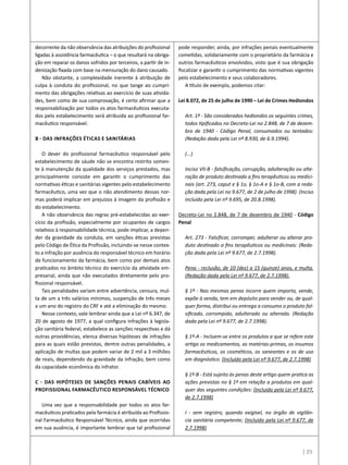| 25
decorrente da não observância das atribuições do profissional
ligadas à assistência farmacêutica – o que resultará na obriga-
ção em reparar os danos sofridos por terceiros, a partir de in-
denização fixada com base na mensuração do dano causado.
Não obstante, a complexidade inerente à atribuição de
culpa à conduta do profissional, no que tange ao cumpri-
mento das obrigações relativas ao exercício de suas ativida-
des, bem como de sua comprovação, é certo afirmar que a
responsabilização por todos os atos farmacêuticos executa-
dos pelo estabelecimento será atribuída ao profissional far-
macêutico responsável.
b - Das infrações Éticas e Sanitárias
O dever do profissional farmacêutico responsável pelo
estabelecimento de sáude não se encontra restrito somen-
te à manutenção da qualidade dos serviços prestados, mas
principalmente consiste em garantir o cumprimento das
normativas éticas e sanitárias vigentes pelo estabelecimento
farmacêutico, uma vez que o não atendimento dessas nor-
mas poderá implicar em prejuízos à imagem da profissão e
do estabelecimento.
A não observância das regras pré-estabelecidas ao exer-
cício da profissão, especialmente por ocupantes de cargos
relativos à responsabilidade técnica, pode implicar, a depen-
der da gravidade da conduta, em sanções éticas previstas
pelo Código de Ética da Profissão, incluindo-se nesse contex-
to a infração por ausência do responsável técnico em horário
de funcionamento da farmácia, bem como por demais atos
praticados no âmbito técnico do exercício da atividade em-
presarial, ainda que não executados diretamente pelo pro-
fissional responsável.
Tais penalidades variam entre advertência, censura, mul-
ta de um a três salários mínimos, suspenção de três meses
a um ano do registro do CRF e até a eliminação do mesmo.
Nesse contexto, vale lembrar ainda que a Lei nº 6.347, de
20 de agosto de 1977, a qual configura infrações à legisla-
ção sanitária federal, estabelece as sanções respectivas e dá
outras providências, elenca diversas hipóteses de infrações
para as quais estão previstas, dentre outras penalidades, a
aplicação de multas que podem variar de 2 mil a 3 milhões
de reais, dependendo da gravidade da infração, bem como
da capacidade econômica do infrator.
c - Das hipóteses de sanções penais cabíveis ao
Profissional Farmacêutico Responsável Técnico
Uma vez que a responsabilidade por todos os atos far-
macêuticos praticados pela farmácia é atribuída ao Profissio-
nal Farmacêutico Responsável Técnico, ainda que ocorridas
em sua ausência, é importante lembrar que tal profissional
pode responder, ainda, por infrações penais eventualmente
cometidas, solidariamente com o proprietário da farmácia e
outros farmacêuticos envolvidos, visto que é sua obrigação
fiscalizar e garantir o cumprimento das normativas vigentes
pelo estabelecimento e seus colaboradores.
A título de exemplo, podemos citar:
Lei 8.072, de 25 de julho de 1990 – Lei de Crimes Hediondos
Art. 1º - São considerados hediondos os seguintes crimes,
todos tipificados no Decreto-Lei no 2.848, de 7 de dezem-
bro de 1940 - Código Penal, consumados ou tentados:
(Redação dada pela Lei nº 8.930, de 6.9.1994).
(...)
Inciso VII-B - falsificação, corrupção, adulteração ou alte-
ração de produto destinado a fins terapêuticos ou medici-
nais (art. 273, caput e § 1o, § 1o-A e § 1o-B, com a reda-
ção dada pela Lei no 9.677, de 2 de julho de 1998). (Inciso
incluído pela Lei nº 9.695, de 20.8.1998). 
Decreto-Lei no 2.848, de 7 de dezembro de 1940 - Código
Penal
Art. 273 - Falsificar, corromper, adulterar ou alterar pro-
duto destinado a fins terapêuticos ou medicinais: (Reda-
ção dada pela Lei nº 9.677, de 2.7.1998).
Pena - reclusão, de 10 (dez) a 15 (quinze) anos, e multa.
(Redação dada pela Lei nº 9.677, de 2.7.1998).
§ 1º - Nas mesmas penas incorre quem importa, vende,
expõe à venda, tem em depósito para vender ou, de qual-
quer forma, distribui ou entrega a consumo o produto fal-
sificado, corrompido, adulterado ou alterado. (Redação
dada pela Lei nº 9.677, de 2.7.1998).
§ 1º-A - Incluem-se entre os produtos a que se refere este
artigo os medicamentos, as matérias-primas, os insumos
farmacêuticos, os cosméticos, os saneantes e os de uso
em diagnóstico. (Incluído pela Lei nº 9.677, de 2.7.1998)
§ 1º-B - Está sujeito às penas deste artigo quem pratica as
ações previstas no § 1º em relação a produtos em qual-
quer das seguintes condições: (Incluído pela Lei nº 9.677,
de 2.7.1998)
I - sem registro, quando exigível, no órgão de vigilân-
cia sanitária competente; (Incluído pela Lei nº 9.677, de
2.7.1998)
 