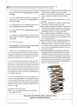 26| Revista Técnica do Farmacêutico
II - em desacordo com a fórmula constante do registro
previsto no inciso anterior; (Incluído pela Lei nº 9.677, de
2.7.1998)
III - sem as características de identidade e qualidade ad-
mitidas para a sua comercialização; (Incluído pela Lei nº
9.677, de 2.7.1998)
IV - com redução de seu valor terapêutico ou de sua ativi-
dade; (Incluído pela Lei nº 9.677, de 2.7.1998)
V - de procedência ignorada; (Incluído pela Lei nº 9.677,
de 2.7.1998)
VI - adquiridos de estabelecimento sem licença da auto-
ridade sanitária competente. (Incluído pela Lei nº 9.677,
de 2.7.1998)
§ 2º - Se o crime é culposo:
Pena - detenção, de 1 (um) a 3 (três) anos, e multa. (Reda-
ção dada pela Lei nº 9.677, de 2.7.1998)
Dessa forma, a fim de resguardar a farmácia, no que tan-
ge ao cumprimento das Boas Práticas, bem como assegurar
a correta observância das normas pelo profissional Respon-
sável Técnico, afastando-se assim, hipóteses de responsabili-
zação por atos praticados em sua ausência, temos:
• Se o Farmacêutico Responsável Técnico titular gozar de li-
cença, férias ou se afastar das atividades da farmácia por pe-
ríodo superior a 30 dias, deve ser cadastrado novo Respon-
sável Técnico no Sistema de Cadastro da Anvisa, bem como
deve ser solicitada a alteração da Autorização de Funciona-
mento da Empresa (AFE) por mudança de Responsável Téc-
nico (código 7115), por meio do Sistema de Peticionamento
e Arrecadação Eletrônicos.
• A Certidão de Regularidade Técnica que designa o Far-
macêutico Substituto (artigo 5º da Resolução CFF 556, de
1º de dezembro de 2011) deve ser requerida ao CRF com
a devida anotação, horários de trabalho correspondentes,
mediante apresentação do contrato de trabalho do profis-
sional (art. 7º)
Referências Bibliográficas
SILVA, J. A. da. Comentário Contextual à Constituição. São
Paulo: Malheiros, 2005.
CAVALIERI FILHO, S. Programa de Responsabilidade Civil. 9ª
edição revista e ampliada. São Paulo: Atlas, 2010.
MELLO, C. A. B. Curso de Direito Administrativo. 12ª edição
revista, atualizada e ampliada. São Paulo: Malheiros,
2000.
VIEIRA, J. L. Legislação Sanitária Federal Básica. Brasil: Edi-
pro, 2008.
CARVALHO, C; MACHADO, R. B.; TIMM, L. B. Direito Sanitá-
rio Brasileiro. São Paulo: Quartier Latin, 2004.
BRASIL. CONSELHO FEDERAL DE FARMÁCIA. Código de Ética
Da Profissão Farmacêutica. Disponível em: <http://www.
cff.org.br/pagina.php?id=167&titulo=C%C3%B3digo+de+
%C3%89tica>. Acesso em: 15 de janeiro de 2013.
BRASIL. CONSELHO FEDERAL DE FARMÁCIA. Resolução nº
556, de 1º de dezembro de 2011. Disponível em: <http://
www.cff.org.br/userfiles/file/resolucoes/556.pdf> Acesso
em: 15 de janeiro de 2013.
BRASIL. MINISTÉRIO DA SAÚDE. CONSELHO NACIONAL DE
SAÚDE. 1ª Conferência Nacional de Medicamentos e As-
sistência Farmacêutica. Relatório Final. 2005. Disponível
em: <http://conselho.saude.gov.br/biblioteca/Relatorios/
confer_nacional_de%20medicamentos.pdf>. Acesso em:
15 de janeiro de 2013. 
BRASIL. ORGANIZAÇÃO PAN-AMERICANA DA SAÚDE/ OR-
GANIZAÇÃO MUNDIAL DA SAÚDE/CONSELHO FEDERAL
DE FARMÁCIA. O papel do farmacêutico no sistema de
atenção à saúde. Brasília: Organização Mundial de Saúde/
Organização Pan-Americana da Saúde/Conselho Federal
de Farmácia, 2004. 92 p. Disponível em: <http://www.cff.
org.br/userfiles/file/boletim/2005/Boletim032005.pdf>.
Acesso em: 15 de janeiro de 2013.
Gostou deste artigo? Opiniões, dúvidas, sugestões ou críticas,
escreva para revista@anfarmag.org.br.
legal 1 Ausência do Farmacêutico Técnico Responsável pela Farmácia de Manipulação
no horário de funcionamento do estabelecimento – Implicações Éticas e Legais.
 