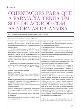 A Anfarmag, no sentido de promover a devida orientação
às farmácias associadas, elenca a seguir uma série de obser-
vações que devem ser seguidas para o bom atendimento da
legislação vigente.
Ositedafarmáciadeveutilizarapenasodomínio“.com.br”
e deve registrar o cadastramento da empresa no site da
Anvisa (Agência Nacional de Vigilância Sanitária). Ainda, de
acordo com a RDC 44/ 2009, as farmácias e drogarias que
realizarem a dispensação de medicamentos, solicitados por
meio da internet, devem informar o endereço do seu sítio
eletrônico na Autorização de Funcionamento (AFE) expedida
pela Anvisa.
Nesse sentido, como sugestão, o site poderá conter, prin-
cipalmente, as informações obrigatórias contidas na home-
page, conforme determina o artigo 53, da RDC 44, de 2009:
1. Valores, missão, política de qualidade;
2. História da farmácia.
3. Dados de localização da farmácia, o que poderá estar no
rodapé ou em área específica, incluindo mapa de localiza-
ção.
4. Razão social e nome fantasia da farmácia ou drogaria res-
ponsável pela dispensação, CNPJ, endereço geográfico com-
pleto, horário de funcionamento e telefone;
5. Nome e número de inscrição do farmacêutico responsável
técnico no conselho;
6. Licença ou alvará sanitário expedido pelo órgão estadual
ou municipal de vigilância sanitária, segundo legislação vi-
gente;
7. Autorização de Funcionamento de Empresa (AFE) expedi-
da pela Anvisa;
8. Autorização Especial de Funcionamento (AE) para farmá-
cias, quando aplicável e
9. Link direto para informações sobre:
a. Nome e número de inscrição do farmacêutico no respecti-
vo Conselho Regional de Farmácia;
b. Mensagens de alerta e recomendações sanitárias deter-
minadas pela Anvisa;
c. Condição de que os medicamentos sob prescrição só serão
dispensados mediante a apresentação da receita e o meio
pelo qual deve ser apresentada ao estabelecimento (fac-
símile; e-mail ou outros).
- Equipe técnica da Farmácia – descrever as atividades ine-
rentes ao farmacêutico e mostrar sua equipe técnica com
fotos ou descrição sumarizada da visão do trabalho;
- Área interna da farmácia – mostrar, por meio de imagem ou
vídeo, as áreas importantes dos laboratórios, possibilitando
aos usuários conhecer as instalações físicas e estruturais da
farmácia. No entanto, é necessário certificar-se de que todos
os laboratórios atendem às boas práticas de manipulação,
antes do site estar no ar.
- Contato ou ‘Fale conosco’ - pode conter as informações
sobre os telefones disponíveis, SAC ou ter 0800, além de
e-mail, para que o cliente faça o contato de forma gratui-
ta. Deixar bem claro sobre o que será recebido pelo e-mail:
reclamação, dúvidas, sugestões ou mesmo solicitação de
orçamento para uma preparação. Nesse caso, seria impor-
tante ter um espaço para o envio das receitas digitalizadas
de forma legível. Esclarecer o tamanho do arquivo e que tipo
de gravação (extensão em PDF ou outro). Informar que as re-
ceitas não poderão conter siglas, símbolos e ou códigos que
possam contrariar as normas vigentes e, se as contiverem,
não serão aceitas no estabelecimento.
Deixar claro que para as fórmulas e medicamentos, con-
tendo insumos controlados, não será dado o início do proces-
ORIENTAÇÕES PARA QUE
A FARMÁCIA TENHA UM
SITE DE ACORDO COM
AS NORMAS DA ANVISA
Elaborado pelas equipes Técnica e Jurídica da Anfarmag
legal 2
| 27
Oqueumsitedefarmáciamagistraldeveconter
 