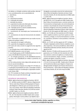nal cabíveis, as infrações sanitárias serão punidas, alternati-
va ou cumulativamente, com as penalidades de:
I - advertência;
II - multa;
III - apreensão de produto;
IV - inutilização de produto;
V - interdição de produto;
VI - suspensão de vendas e/ou fabricação de produto;
VII - cancelamento de registro de produto;
VIII - interdição parcial ou total do estabelecimento;
IX - proibição de propaganda;
X - cancelamento de autorização para funcionamento de
empresa;
XI - cancelamento do alvará de licenciamento de estabele-
cimento;
XI-A - intervenção no estabelecimento que receba recursos
públicos de qualquer esfera;
XII - imposição de mensagem retificadora;
XIII- suspensão de propaganda e publicidade.
§1º A pena de multa consiste no pagamento das seguintes
quantias:
I - nas infrações leves, de R$ 2.000,00 (dois mil reais) a
R$ 75.000,00 (setenta e cinco mil reais);
II - nas infrações graves, de R$ 75.000,00 (setenta e cinco mil
reais) a R$ 200.000, 00 (duzentos mil reais);
III - nas infrações gravíssimas, de R$ 200.000,00 (duzentos
mil reais) a R$ 1.500.000,00 (um milhão e quinhentos mil
reais).
§ 2º As multas previstas neste artigo serão aplicadas em do-
bro em caso de reincidência.
§ 3º Sem prejuízo do disposto nos artigos 4º e 6º desta Lei,
na aplicação da penalidade de multa a autoridade sanitária
competente levará em consideração a capacidade econômi-
ca do infrator. (NR)
Art. 3º O resultado da infração sanitária é imputável a quem
lhe deu causa ou para ela concorreu.
Referências Bibliográficas
BRASIL. Agência Nacional de Vigilância Sanitária. RDC Nº
67 , de 08 de outubro de 2007(*). Aprova o Regulamento
Técnico sobre Boas Práticas de Manipulação de Prepara-
ções Magistrais e Oficinais para uso humano em Farmá-
cias e seus Anexos. Diário Oficial da República Federativa
do Brasil, Poder Executivo, Brasília, DF, de 09 de outubro
de 2007, Seção 1, p. 29 a 58.
BRASIL. Agência Nacional de Vigilância Sanitária. RDC Nº
96 , de 17 de dezembro de 2008. Dispõe sobre a propa-
ganda, informação e outras práticas cujo objetivo seja a
divulgação ou promoção comercial de medicamentos.
Diário Oficial da República Federativa do Brasil, Poder
Executivo, Brasília, DF, de 18 de dezembro de 2008, Seção
1, p.102 a 105.
BRASIL. Agência Nacional de Vigilância Sanitária. Resolu-
ção RDC Nº 44 , de 17 de agosto de 2009. Dispõe sobre
Boas Práticas Farmacêuticas para o controle sanitário do
funcionamento, da dispensação e da comercialização de
produtos e da prestação de serviços farmacêuticos em
farmácias e drogarias e dá outras providências. Diário
Oficial da República Federativa do Brasil, Poder Executivo,
Brasília, DF, de 18 de agosto de 2009, Seção 1, p.78 a 81.
BRASIL. Lei nº 6.360, de 23 de setembro de 1976. Dispõe
sobre a vigilância sanitária a que ficam sujeitos os medi-
camentos, as drogas, os insumos farmacêuticos e correla-
tos, cosméticos, saneantes e outros produtos, e dá outras
providências.
BRASIL. Lei nº 6.437, de 20 de agosto de 1977. Configura
infrações à legislação sanitária federal, estabelece as san-
ções respectivas, e dá outras providências. Diário Oficial
da República Federativa do Brasil, Brasília, DF, de 24 de
agosto de 1977.
BRASIL. Decreto nº 79.094, de 05 de janeiro de 1977. Re-
gulamenta a Lei nº 6.360, de 23 de setembro de 1976.
Que submete a sistema de vigilância os medicamentos,
insumos farmacêuticos, drogas, correlatos, cosméticos,
produtos de higiene, saneantes e outros.
BRASIL. Agência Nacional de Vigilância Sanitária. Resolução
nº 23, de 15 de março de 2000 - Dispõe sobre O Manual
de Procedimentos Básicos para Registro e Dispensa da
Obrigatoriedade de Registro de Produtos Pertinentes à
Área de Alimentos – Diário Oficial da República Federati-
va do Brasil, Brasília, DF, de 16 de março de 2000.
Gostou deste artigo? Opiniões, dúvidas, sugestões ou críticas,
escreva para revista@anfarmag.org.br.
| 29
 