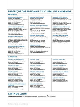 REGIONAL BAHIA/SERGIPE
Presidente: Edza Martins Brasil
Endereço: Av. Tancredo Neves, 1632, Ed. Salvador
Trade Center, Loja 25, Caminho das Árvores
Salvador – BA – CEP: 41820-020
Telefone: (71) 3113-4011
E-mail: regional.base@anfarmag.org.br
REGIONAL DISTRITO FEDERAL
Presidente: Cleide Regina da Silva
Endereço: SIG - Quadra 04 - Lote 25 - Sala 110 –
1º andar - Empresarial Barão de Mauá
Brasília – DF – CEP: 70.610-440
Telefone/Fax: (61) 3326-1251
E-mail: regional.df@anfarmag.org.br
REGIONAL ESPÍRITO SANTO
Presidente: Denise de Almeida M. Oliveira
Endereço: - Av. Nossa Senhora da Penha, 1495 - Sala
608 - Torre BT - Edifício Corporate Center - Santa Lúcia
Vitória - ES – CEP: 29056-245
Telefone: (27) 3235-7401
E-mail: regional.es@anfarmag.org.br
 
REGIONAL GOIÁS/TOCANTINS
Presidente: Gilmar Silva Dias
Endereço: Rua 7-A, nº 189, Edifício Marilena -
Sala 201 - Setor Aeroporto
Goiânia – GO - CEP: 74075-230.
Telefone: (62) 3225-5582/ 
E-mail: regional.goto@anfarmag.org.br
SUCURSAL ACRE/RONDÔNIA
Diretora: Êrika Fernandes Rosas C. da Silva
Telefone: (68) 3901-6314
E-mail: sucursal.acro@anfarmag.org.br
SUCURSAL ALAGOAS
Diretora: Tânia Bernadete P. Gomes
Telefone: (82) 3335-2806
E-mail: sucursal.al@anfarmag.org.br
SUCURSAL CEARÁ
Diretor: Francisco Carlos L. Andrade
Telefone: (85) 9981-3789
E-mail: sucursal.ce@anfarmag.org.br
SUCURSAL JUIZ DE FORA
Diretor: Rômulo Augusto Modesto
Telefone: (31) 2555-6875 / 2555-2955
E-mail: regional.mg@anfarmag.org.br
SUCURSAL MARÍLIA/PRESIDENTE
PRUDENTE
Diretora: Odete Aparecida de Andrade
Telefone: (18) 8118-9874
E-mail: sucursal.mrpp@anfarmag.org.br
REGIONAIS
Sucursais
REGIONAL MATO GROSSO
Presidente: Ivete Souza Peaguda
Endereço: Av. Ipiranga, 70
Cuiabá – MT – CEP: 78020-550
Telefone: (65) 3027-6321
E-mail: regional.mt@anfarmag.org.br
REGIONAL MATO GROSSO DO SUL
Presidente: Maria Beatriz Ferenz
Endereço: Av. Rodolfo José Pinho, 66 - Jardim São
Bento
Campo Grande – MS - CEP: 79004-690
Telefone: (67) 3026-4655
E-mail: regional.ms@anfarmag.org.br
REGIONAL MINAS GERAIS
Presidente: Astrid Chucre Dias Guimarães
Endereço: Av. do Contorno, 2646 – Sala 1104 –
Floresta
Belo Horizonte - MG - CEP: 30110-080
Telefone: (31) 2555-6875 / 2555-2955
E-mail: regional.mg@anfarmag.org.br
REGIONAL PARANÁ
Presidente: Dagmar Terezinha Kessler
Endereço: Rua Silveira Peixoto, 1040, 9° andar, Sala
901
Curitiba – PR – CEP: 80240-120
Telefone: (41) 3343-0893 - Fax: (41) 3343-7659
E-mail: regional.pr@anfarmag.org.pr
REGIONAL RIO DE JANEIRO
Presidente: Maria Cristina Ferreira Silva
Endereço: Rua Conde de Bonfim, 211 - Sala 401
– Tijuca
Rio de Janeiro – RJ - CEP: 20520-050
Telefone: (021) 2569-3897 / Fax (21) 3592-1765
E-mail: regional.rj@anfarmag.org.br
REGIONAL RIO GRANDE DO SUL
Presidente: Eduardo Aranovich de Abreu
Endereço: Av. Mauá, 2011 - Sala 607 – Centro
Porto Alegre – RS – CEP: 90030-080
Telefone: (51) 3225-9709
E-mail: regional.rs@anfarmag.org.br
REGIONAL SANTA CATARINA
Presidente: Rodrigo Michels Rocha
Endereço: Rua Lédio João Martins, 435 – Sala
409 - Kobrasol
São José – Santa Catarina – CEP: 88102-000
Tel:(48)3247-3631” Telefone: (48) 3247-3631
E-mail: regional.sc@anfarmag.org.br
SUCURSAL PARÁ
Diretor: Marcelo Brasil do Couto
Telefone: (91) 3244-2625
E-mail: sucursal.pa@anfarmag.org.br
SUCURSAL PARAÍBA
Diretora: Célia Buzzo
Telefone: (83) 3218-2600
E-mail: sucursal.pb@anfarmag.org.br
SUCURSAL PERNAMBUCO
Diretor: Leandro Medeiros
Telefone: (81) 3427-4084
E-mail: sucursal.pe@anfarmag.org.br
SUCURSAL RIBEIRÃO PRETO
Diretora: Rita de Paula Ignácio
Telefone: (16) 3625-8019
E-mail: sucursal.rp@anfarmag.org.br
SUCURSAL RIO PRETO
Diretora: Creusa Manzalli Toledo
Telefone: (17) 3216-9500
E-mail: sucursal.riop@anfarmag.org.br
SUCURSAL SOROCABA
Diretor: José Vanilton de Almeida
Telefone: (15) 3321-5533
E-mail: sucursal.so@anfarmag.org.br
SUCURSAL UBERLÂNDIA
Diretor: Hélio Batista Júnior
Telefone: (31) 2555-6875 / 2555-2955
E-mail: regional.mg@anfarmag.org.br
SUCURSAL VALE DO PARAÍBA
Diretora: Ana Helena Cunha
Telefone: (12) 3942-9736
E-mail: sucursal.vp@anfarmag.org.br
SUCURSAL VARGINHA
Diretor: Leonardo José da Silva
Telefone: (31) 2555-6875 / 2555-2955
E-mail: regional.mg@anfarmag.org.br
endereços das regionais e sucursais da anfarmag
34| Revista Técnica do Farmacêutico
carta do leitor
Envie a sua mensagem para revista@anfarmag.org.br ou telefone para 11- 2199-3499
 