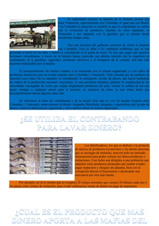 Es importante conocer la historia de la frontera porosa que
tiene Venezuela, especialmente con Colombia, al igual que con Brasil.
Con Colombia la situación es sensible ya que el contrabando se realiza
con la extracción de productos, muchos de ellos regulados en
Venezuela y por supuesto con la gasolina que se efectúa desde
muchísimo tiempo atrás.
Hay una decisión del gobierno nacional de cerrar la frontera
con Colombia. Esto se debe a los múltiples problemas que se han
generado a través de los años y donde el contrabando es la punta de lanza. No hay que negar que nuestros
hermanos colombianos, a través de la historia hayan merecido una abierta relación con la experticia en
contrabando de la gasolina, cigarrillos, artefactos eléctricos y el transporte de la cocaína. Acá han sido
expertos traficándola por el mundo.
El enriquecimiento sin límites conduce a la asociación con el crimen organizado y a los miles de
problemas fronterizos que no se han resuelto entre Colombia y Venezuela. Todo causado por un conflicto de
intereses cuyo único fin es mantener el contrabando, la corrupción, lavado de dinero, que hacen tambalear
los rubros de la producción nacional venezolana, lo cual persistirá mientras continúe la complicidad de las
autoridades encargadas de evitar que salgan ilegalmente productos del país. Vencer la cultura de los que
sacan ventajas a cualquier precio para sí mismos, en perjuicio de otros, es una ardua lucha que
lamentablemente durará algunos años más.
En referencia al tema del contrabando y de la actual crisis que se vive en nuestra frontera entre
Colombia y Venezuela, entrevistamos al doctor Alejandro Rebolledo, abogado y especialista anti lavado de
dinero, contra la delincuencia organizada y otros delitos afines al crimen organizado.
Los falsificadores, los que se dedican a la piratería
de marcas de productos reconocidos y las demás personas
que se encargan de imitarlas, mueven todo un mercado
internacional para poder colocar sus falsos productos e
imitaciones. Casi todos son dirigidos a una población que
adquiere estos productos pirateados por cuanto evaden
pagar impuestos y chequeo de aduanas, bien con la
corrupción directa al funcionario o declarando una
mercancía por otra más barata.
Por ejemplo, no es lo mismo que se compren 20 relojes normales que cuesten 20 dólares cada uno y
los pasen como relojes de imitación, para evadir millonarias sumas de dinero en pago de impuestos.
 