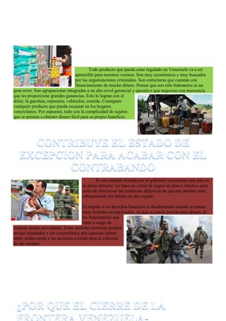 Todo producto que pueda estar regulado en Venezuela va a ser
apetecible para nuestros vecinos. Son muy económicos y muy buscados
por las organizaciones criminales. Son estructuras que cuentan con
financiamiento de mucho dinero. Pensar que son sólo buhoneros es un
gran error. Son agrupaciones integradas a un alto nivel gerencial y ejecutivo que negocian con mercancía
que les proporcione grandes ganancias. Esto lo logran con el
dólar, la gasolina, repuestos, vehículos, comida. Consiguen
cualquier producto que pueda escasear en los hogares
venezolanos. Por supuesto, todo con la complicidad de sujetos
que se prestan a obtener dinero fácil para su propio beneficio.
Es una medida tomada por el gobierno venezolano que está en
su pleno derecho. Lo hace en virtud de lograr un plan u objetivo para
tratar de minimizar las conductas delictivas de quienes puedan estar
sobrepasando los límites en una región.
El respeto a los derechos humanos es fundamental cuando se toman
estas medidas excepcionales, ya que se puede prestar para abusos de
los funcionarios que
estén a cargo de
realizar dichas actividades. Estas medidas extremas pueden
arrojar resultados y los venezolanos, por supuesto deben
saber cuáles serán y las acciones a tomar para la solución
de las mismas.
 