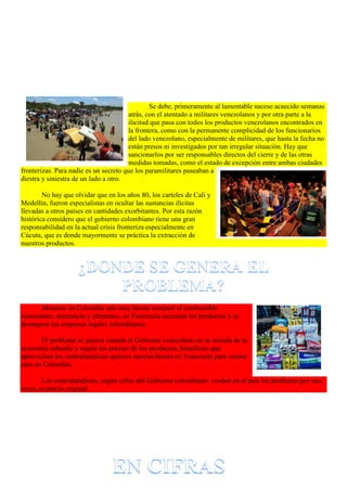 Se debe, primeramente al lamentable suceso acaecido semanas
atrás, con el atentado a militares venezolanos y por otra parte a la
ilicitud que pasa con todos los productos venezolanos encontrados en
la frontera, como con la permanente complicidad de los funcionarios
del lado venezolano, especialmente de militares, que hasta la fecha no
están presos ni investigados por tan irregular situación. Hay que
sancionarlos por ser responsables directos del cierre y de las otras
medidas tomadas, como el estado de excepción entre ambas ciudades
fronterizas. Para nadie es un secreto que los paramilitares paseaban a
diestra y siniestra de un lado a otro.
No hay que olvidar que en los años 80, los carteles de Cali y
Medellín, fueron especialistas en ocultar las sustancias ilícitas
llevadas a otros países en cantidades exorbitantes. Por esta razón
histórica considero que el gobierno colombiano tiene una gran
responsabilidad en la actual crisis fronteriza especialmente en
Cúcuta, que es donde mayormente se práctica la extracción de
nuestros productos.
Mientras en Colombia sale muy barato comprar el combustible
venezolano, mercancía y alimentos, en Venezuela escasean los productos y se
desangran las empresas legales colombianas.
El problema se genera cuando el Gobierno venezolano en su mirada de la
economía subsidia y regula los precios de los productos, beneficios que
aprovechan los contrabandistas quienes mercan barato en Venezuela para vender
caro en Colombia.
Los contrabandistas, según cifras del Gobierno colombiano, venden en el país los productos por seis
veces su precio original.
 