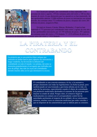 En Cúcuta por ejemplo, por contrabando se han capturado 3.501
personas de enero a agosto, 139 dos semanas antes del cierre y 108 los días
después de cierre, lo que demuestra que los operativos se han mantenido. Se
han aprehendido además 13.000 millones de pesos en mercancías ese mismo
periodo, dos semanas antes 772 millones de pesos y después del cierre 285
millones de pesos, asegura la Dian.
En total en Arauca, Cúcuta, Maicao, Riohacha y Yopal se han
capturado 6.773 personas por contrabando entre enero y agosto de este año y
se han aprehendido mercancías por 25.759 millones de pesos. 293 capturas
dos semanas antes del cierre y 334 después. Y 1.414 millones de pesos en
mercancía aprehendida dos semanas antes del cierre y 1.016 después.
La piratería que es una práctica híper antigua que
consistía en asaltar barcos para capturar sus mercancías y
luego venderlas, ha favorecido la difusión del
contrabando en todo el mundo. Los piratas, tal como se
denomina popularmente al navegante que realizaba este
acto de pillaje, han sido los reyes del contrabando
durante muchos años en los que dominaron la escena.
El contrabando es una concreta amenaza a la ley: a la normativa,
porque claramente casi todas las legislaciones a la fecha la penan, pero
también puede ser una tremenda y gravísima afrenta con la vida y la
salud de las personas, especialmente cuando el objeto de contrabando
son productos medicinales destinados al consumo de las personas para
mejorar su estado de salud. Porque claro, el comercio ilegal de
medicamentos no contará con el correspondiente control de las
autoridades pertinentes al respecto de su calidad y de su vencimiento,
entonces, muchas veces se comercian medicinas que están vencidas o
que no disponen de las características que se indican para su consumo.
 