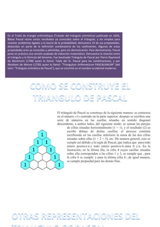 El triángulo de Pascal se construye de la siguiente manera: se comienza
en el número «1» centrado en la parte superior; después se escriben una
serie de números en las casillas situadas en sentido diagonal
descendente, a ambos lados, del siguiente modo: se suman las parejas
de cifras situadas horizontalmente (1 + 1), y el resultado (2) se
escribe debajo de dichas casillas; el proceso continúa
escribiendo en las casillas inferiores la suma de las dos cifras
situadas sobre ellas (1 + 2 = 3), etc. De manera general, esto se
cumple así debido a la regla de Pascal, que indica que para todo
entero positivo n y todo entero positivo k entre 0 y n. En la
ilustración, en la última fila, la cifra 4 cuyas casillas situadas
sobre ella corresponden a las cifras 1 y 3, se cumple que , para
la cifra 6 se cumple y para la última cifra 4 ; de igual manera,
se cumple propiedad para las demás filas.
En el Traité du triangle arithmétique (Tratado del triángulo aritmético) publicado en 1654,
Blaise Pascal reúne varios resultados ya conocidos sobre el triángulo, y los emplea para
resolver problemas ligados a la teoría de la probabilidad; demuestra 19 de sus propiedades,
deducidas en parte de la definición combinatoria de los coeficientes. Algunas de estas
propiedades eran ya conocidas y admitidas, pero sin demostración. Para demostrarlas, Pascal
pone en práctica una versión acabada de inducción matemática. Demuestra la relación entre
el triángulo y la fórmula del binomio. Fue bautizado Triángulo de Pascal por Pierre Raymond
de Montmort (1708) quien lo llamó: Tabla del Sr. Pascal para las combinaciones, y por
Abraham de Moivre (1730) quien lo llamó: "Triangulum Arithmeticum PASCALIANUM" (del
latín: "Triángulo aritmético de Pascal"), que se convirtió en el nombre occidental moderno.
 