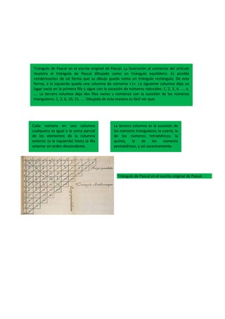 Triángulo de Pascal en el escrito original de Pascal.
Triángulo de Pascal en el escrito original de Pascal. La ilustración al comienzo del artículo
muestra el triángulo de Pascal dibujado como un triángulo equilátero. Es posible
«enderezarlo» de tal forma que su dibujo quede como un triángulo rectángulo. De esta
forma, a la izquierda queda una columna de números «1». La siguiente columna deja un
lugar vacío en la primera fila y sigue con la sucesión de números naturales: 1, 2, 3, 4, ..., n,
.... La tercera columna deja dos filas vacías y comienza con la sucesión de los números
triangulares: 1, 3, 6, 10, 15, .... Dibujado de esta manera es fácil ver que:
Cada número en una columna
cualquiera es igual a la suma parcial
de los elementos de la columna
anterior (a la izquierda) hasta la fila
anterior en orden descendente.
La tercera columna es la sucesión de
los números triangulares; la cuarta, la
de los números tetraédricos; la
quinta, la de los números
pentaédricos, y así sucesivamente.
 