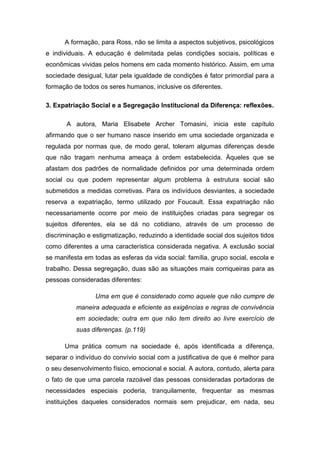 A formação, para Ross, não se limita a aspectos subjetivos, psicológicos
e individuais. A educação é delimitada pelas condições sociais, políticas e
econômicas vividas pelos homens em cada momento histórico. Assim, em uma
sociedade desigual, lutar pela igualdade de condições é fator primordial para a
formação de todos os seres humanos, inclusive os diferentes.
3. Expatriação Social e a Segregação Institucional da Diferença: reflexões.
A autora, Maria Elisabete Archer Tomasini, inicia este capítulo
afirmando que o ser humano nasce inserido em uma sociedade organizada e
regulada por normas que, de modo geral, toleram algumas diferenças desde
que não tragam nenhuma ameaça à ordem estabelecida. Àqueles que se
afastam dos padrões de normalidade definidos por uma determinada ordem
social ou que podem representar algum problema à estrutura social são
submetidos a medidas corretivas. Para os indivíduos desviantes, a sociedade
reserva a expatriação, termo utilizado por Foucault. Essa expatriação não
necessariamente ocorre por meio de instituições criadas para segregar os
sujeitos diferentes, ela se dá no cotidiano, através de um processo de
discriminação e estigmatização, reduzindo a identidade social dos sujeitos tidos
como diferentes a uma característica considerada negativa. A exclusão social
se manifesta em todas as esferas da vida social: família, grupo social, escola e
trabalho. Dessa segregação, duas são as situações mais corriqueiras para as
pessoas consideradas diferentes:
Uma em que é considerado como aquele que não cumpre de
maneira adequada e eficiente as exigências e regras de convivência
em sociedade; outra em que não tem direito ao livre exercício de
suas diferenças. (p.119)
Uma prática comum na sociedade é, após identificada a diferença,
separar o indivíduo do convívio social com a justificativa de que é melhor para
o seu desenvolvimento físico, emocional e social. A autora, contudo, alerta para
o fato de que uma parcela razoável das pessoas consideradas portadoras de
necessidades especiais poderia, tranquilamente, frequentar as mesmas
instituições daqueles considerados normais sem prejudicar, em nada, seu

 