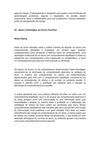 ação de manejo. O planejamento é necessário para ajudar a criar ambientes de
aprendizagem produtivos, seguros e respeitosos. As escolas devem
proporcionar apoio e solidariedade para que professores e alunos participem
juntos do planejamento do manejo.

20 - Apoio e Estratégias de Ensino Positivas

Wade Hitzing

Antes de tomar decisões sobre a melhor maneira de abordar um aluno com
comportamento desafiador é importante, em primeiro lugar, observar
cuidadosamente como pensamos e falamos sobre tal comportamento. Uma
abordagem tradicional de um aluno com comportamento desafiador é rotular ou
categorizar seu comportamento como inadequado ou „problemático‟, e como
um comportamento que deve ser muito reduzido ou eliminado.

Os planos de ensino ou de comportamento desenvolvidos nesta abordagem
concentram-se na eliminação do comportamento destrutivo ou perigoso do
aluno. A maioria dos procedimentos ou planos de comportamentos
desenvolvidos para lidar com o comportamento desafiador concentra-se em
alterar as contingências do reforço e da punição no ambiente escolar. O
sucesso é definido como a satisfação dos objetivos para a redução ou
eliminação do comportamento em questão.

A autora apresenta aqui uma maneira diferente de olhar um aluno com um
comportamento desafiador, que é o de encarar seu comportamento destrutivo e
às vezes perigoso como uma comunicação ou uma informação sobre suas
necessidades e desejos, ou mesmo sobre a qualidade ou a adequação das
estratégias de ensino, tal como podem ser percebidas pelo aluno. Muitos
comportamentos desafiadores são mantidos pelo aluno porque têm uma função
de comunicação muito poderosa e em geral imediata. Para obter um melhor
entendimento das causas do comportamento de um aluno, a autora sugere que
se realize uma análise funcional desse comportamento, o que resulta em uma
descrição abrangente do currículo do aluno, do ambiente escolar e da maneira
como esse comportamento funciona para ele.

 