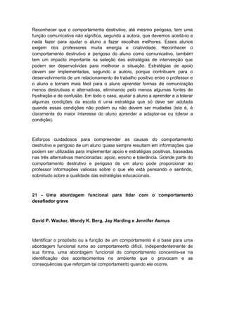Reconhecer que o comportamento destrutivo, até mesmo perigoso, tem uma
função comunicativa não significa, segundo a autora, que devemos aceitá-lo e
nada fazer para ajudar o aluno a fazer escolhas melhores. Esses alunos
exigem dos professores muita energia e criatividade. Reconhecer o
comportamento destrutivo e perigoso do aluno como comunicativo, também
tem um impacto importante na seleção das estratégias de intervenção que
podem ser desenvolvidas para melhorar a situação. Estratégias de apoio
devem ser implementadas, segundo a autora, porque contribuem para o
desenvolvimento de um relacionamento de trabalho positivo entre o professor e
o aluno e tornam mais fácil para o aluno aprender formas de comunicação
menos destrutivas e alternativas, eliminando pelo menos algumas fontes de
frustração e de confusão. Em todo o caso, ajudar o aluno a aprender e a tolerar
algumas condições da escola é uma estratégia que só deve ser adotada
quando essas condições não podem ou não devem ser mudadas (isto é, é
claramente do maior interesse do aluno aprender a adaptar-se ou tolerar a
condição).

Esforços cuidadosos para compreender as causas do comportamento
destrutivo e perigoso de um aluno quase sempre resultam em informações que
podem ser utilizadas para implementar apoio e estratégias positivas, baseadas
nas três alternativas mencionadas: apoio, ensino e tolerância. Grande parte do
comportamento destrutivo e perigoso de um aluno pode proporcionar ao
professor informações valiosas sobre o que ele está pensando e sentindo,
sobretudo sobre a qualidade das estratégias educacionais.

21 - Uma abordagem funcional para lidar com o comportamento
desafiador grave

David P. Wacker, Wendy K. Berg, Jay Harding e Jennifer Asmus

Identificar o propósito ou a função de um comportamento é a base para uma
abordagem funcional rumo ao comportamento difícil. Independentemente de
sua forma, uma abordagem funcional do comportamento concentra-se na
identificação dos acontecimentos no ambiente que o provocam e as
consequências que reforçam tal comportamento quando ele ocorre.

 