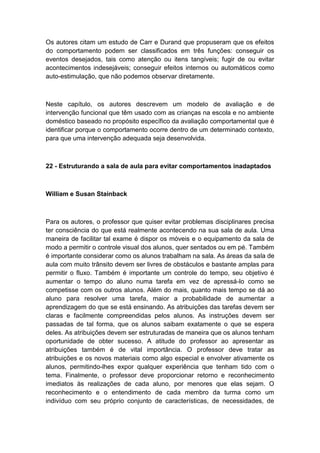 Os autores citam um estudo de Carr e Durand que propuseram que os efeitos
do comportamento podem ser classificados em três funções: conseguir os
eventos desejados, tais como atenção ou itens tangíveis; fugir de ou evitar
acontecimentos indesejáveis; conseguir efeitos internos ou automáticos como
auto-estimulação, que não podemos observar diretamente.

Neste capítulo, os autores descrevem um modelo de avaliação e de
intervenção funcional que têm usado com as crianças na escola e no ambiente
doméstico baseado no propósito específico da avaliação comportamental que é
identificar porque o comportamento ocorre dentro de um determinado contexto,
para que uma intervenção adequada seja desenvolvida.

22 - Estruturando a sala de aula para evitar comportamentos inadaptados

William e Susan Stainback

Para os autores, o professor que quiser evitar problemas disciplinares precisa
ter consciência do que está realmente acontecendo na sua sala de aula. Uma
maneira de facilitar tal exame é dispor os móveis e o equipamento da sala de
modo a permitir o controle visual dos alunos, quer sentados ou em pé. Também
é importante considerar como os alunos trabalham na sala. As áreas da sala de
aula com muito trânsito devem ser livres de obstáculos e bastante amplas para
permitir o fluxo. Também é importante um controle do tempo, seu objetivo é
aumentar o tempo do aluno numa tarefa em vez de apressá-lo como se
competisse com os outros alunos. Além do mais, quanto mais tempo se dá ao
aluno para resolver uma tarefa, maior a probabilidade de aumentar a
aprendizagem do que se está ensinando. As atribuições das tarefas devem ser
claras e facilmente compreendidas pelos alunos. As instruções devem ser
passadas de tal forma, que os alunos saibam exatamente o que se espera
deles. As atribuições devem ser estruturadas de maneira que os alunos tenham
oportunidade de obter sucesso. A atitude do professor ao apresentar as
atribuições também é de vital importância. O professor deve tratar as
atribuições e os novos materiais como algo especial e envolver ativamente os
alunos, permitindo-lhes expor qualquer experiência que tenham tido com o
tema. Finalmente, o professor deve proporcionar retorno e reconhecimento
imediatos às realizações de cada aluno, por menores que elas sejam. O
reconhecimento e o entendimento de cada membro da turma como um
indivíduo com seu próprio conjunto de características, de necessidades, de

 