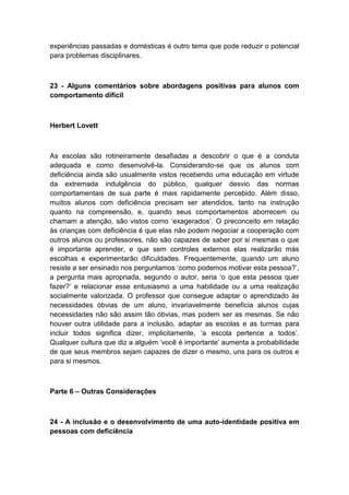 experiências passadas e domésticas é outro tema que pode reduzir o potencial
para problemas disciplinares.

23 - Alguns comentários sobre abordagens positivas para alunos com
comportamento difícil

Herbert Lovett

As escolas são rotineiramente desafiadas a descobrir o que é a conduta
adequada e como desenvolvê-la. Considerando-se que os alunos com
deficiência ainda são usualmente vistos recebendo uma educação em virtude
da extremada indulgência do público, qualquer desvio das normas
comportamentais de sua parte é mais rapidamente percebido. Além disso,
muitos alunos com deficiência precisam ser atendidos, tanto na instrução
quanto na compreensão, e, quando seus comportamentos aborrecem ou
chamam a atenção, são vistos como „exagerados‟. O preconceito em relação
às crianças com deficiência é que elas não podem negociar a cooperação com
outros alunos ou professores, não são capazes de saber por si mesmas o que
é importante aprender, e que sem controles externos elas realizarão más
escolhas e experimentarão dificuldades. Frequentemente, quando um aluno
resiste a ser ensinado nos perguntamos „como podemos motivar esta pessoa?‟,
a pergunta mais apropriada, segundo o autor, seria „o que esta pessoa quer
fazer?‟ e relacionar esse entusiasmo a uma habilidade ou a uma realização
socialmente valorizada. O professor que consegue adaptar o aprendizado às
necessidades óbvias de um aluno, invariavelmente beneficia alunos cujas
necessidades não são assim tão óbvias, mas podem ser as mesmas. Se não
houver outra utilidade para a inclusão, adaptar as escolas e as turmas para
incluir todos significa dizer, implicitamente, „a escola pertence a todos‟.
Qualquer cultura que diz a alguém „você é importante‟ aumenta a probabilidade
de que seus membros sejam capazes de dizer o mesmo, uns para os outros e
para si mesmos.

Parte 6 – Outras Considerações

24 - A inclusão e o desenvolvimento de uma auto-identidade positiva em
pessoas com deficiência

 