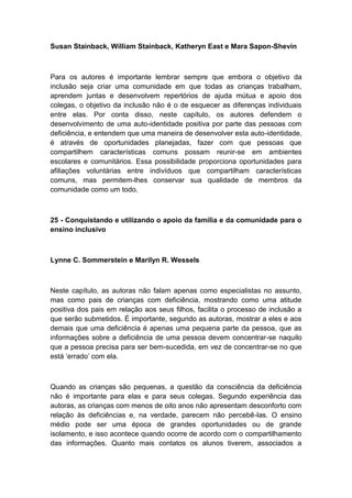 Susan Stainback, William Stainback, Katheryn East e Mara Sapon-Shevin

Para os autores é importante lembrar sempre que embora o objetivo da
inclusão seja criar uma comunidade em que todas as crianças trabalham,
aprendem juntas e desenvolvem repertórios de ajuda mútua e apoio dos
colegas, o objetivo da inclusão não é o de esquecer as diferenças individuais
entre elas. Por conta disso, neste capítulo, os autores defendem o
desenvolvimento de uma auto-identidade positiva por parte das pessoas com
deficiência, e entendem que uma maneira de desenvolver esta auto-identidade,
é através de oportunidades planejadas, fazer com que pessoas que
compartilhem características comuns possam reunir-se em ambientes
escolares e comunitários. Essa possibilidade proporciona oportunidades para
afiliações voluntárias entre indivíduos que compartilham características
comuns, mas permitem-lhes conservar sua qualidade de membros da
comunidade como um todo.

25 - Conquistando e utilizando o apoio da família e da comunidade para o
ensino inclusivo

Lynne C. Sommerstein e Marilyn R. Wessels

Neste capítulo, as autoras não falam apenas como especialistas no assunto,
mas como pais de crianças com deficiência, mostrando como uma atitude
positiva dos pais em relação aos seus filhos, facilita o processo de inclusão a
que serão submetidos. É importante, segundo as autoras, mostrar a eles e aos
demais que uma deficiência é apenas uma pequena parte da pessoa, que as
informações sobre a deficiência de uma pessoa devem concentrar-se naquilo
que a pessoa precisa para ser bem-sucedida, em vez de concentrar-se no que
está „errado‟ com ela.

Quando as crianças são pequenas, a questão da consciência da deficiência
não é importante para elas e para seus colegas. Segundo experiência das
autoras, as crianças com menos de oito anos não apresentam desconforto com
relação às deficiências e, na verdade, parecem não percebê-las. O ensino
médio pode ser uma época de grandes oportunidades ou de grande
isolamento, e isso acontece quando ocorre de acordo com o compartilhamento
das informações. Quanto mais contatos os alunos tiverem, associados a

 