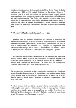Versão modificada da tese de livre-docência de Maria Cecília Rafael de Goés,
realizada em 1995 na Universidade Estadual de Campinas, Unicamp. A
pesquisa inicia-se a partir de estudos que apontavam que pessoas surdas,
mesmo após um longo período de escolarização, apresentavam dificuldades no
uso da linguagem escrita. Para Goés, estes estudos remetiam, entre outros
problemas, à qualidade das experiências escolares oferecidas ao surdo. A
pesquisa que dá corpo ao livro foi realizada no âmbito do ensino supletivo,
onde os alunos, geralmente, já passaram por longa experiência em salas de
aula.

Problemas identificados nos textos de alunos surdos

O primeiro tipo de problema identificado diz respeito a instâncias de
referencialidade ambígua, que são devidas ao modo de inserção de nomes e
pronomes (pessoais e possessivos) no enunciado, ocasionando um prejuízo
para a compreensão do referente. São exemplos de segmentos com
referencialidade ambígua frases como: „O menino falou: Seu nome é Lula da
cachorra‟; „O Saci queria matar a galinha porque eu não gosto a galinha‟.

O segundo tipo de prejuízo para a interpretação dos enunciados é decorrente
de uma escolha lexical indevida, que consiste da inclusão de palavras com
significado não convencional ou de palavras „inventadas‟. Por exemplo: “O
homem está sabendo ficar em dúvida”; “A minha irmã me cooperou os
cadernos, livros, bíblia, etc”; “Você deve rogir minha filha”.

Os textos podem apresentar também construções desviantes em função de
uma ordenação não convencional de constituintes no enunciado, demandando
certos ajustes para a interpretação, como ilustram os exemplos a seguir:
„Depois Rodrigo é alegre pouco‟; „A menina vê gosta flor cesta guarda‟; „Lobo
fugiu muito mato‟.

A autora destaca ainda um último problema, relativo a enunciados contendo
inadequações que afetam o interrelacionamento de suas partes e trazem
prejuízos generalizados para a composição de um sentido, denominado por
Goés de „ problema de sentido indefinido‟: „Os frutos para haveria alimentação
terra‟; „Obedece-me com Márcia para eu te amo‟.

 