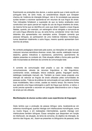 Examinando as produções dos alunos, a autora aponta que o texto escrito em
português teria, de certo modo, as características daquilo que Grosjean
chamou de „instância de interação bilíngue‟, isto é, foi constatado que pessoas
surdas tendem a escrever apoiando-se em recursos de sua língua de sinais.
Tais indicações fortalecem a suposição de que os textos analisados eram
construídos com apoio parcial em regras do uso da língua brasileira de sinais,
da mesma forma que se identifica em usos que dizem respeito a duas línguas
faladas, quando, por exemplo, um estrangeiro vê-se obrigado a comunicar-se
em outra língua diferente da sua, de certa forma, cometendo „erros‟ não muito
distantes dos apresentados nos exemplos acima. Grosjean comenta que
pessoas bilíngues, ao participarem de uma instância interativa monolíngue,
nunca desativam totalmente a outra língua, mesmo quando apresentam bom
domínio de ambas.

No contexto pedagógico observado pela autora, as interações em salas de aula
misturam recursos semióticos diversos: sinais, fala, escrita, soletração manual,
desenho, gestos indicativos e expressivos, pantomima, apontamento de
objetos presentes no contexto etc. Esta situação reflete a forma pela qual têm
sido incorporadas as diretrizes da corrente da comunicação total.

A corrente de comunicação total propõe o uso de múltiplos meios
comunicacionais, através de recursos linguísticos e não linguísticos,
combinando sinais, oralização, leitura orofacial, gestos, linguagem escrita,
datilologia (soletração manual), etc. Também se insere nessa proposta uma
intenção de valorizar as línguas de sinais utilizadas pelas comunidades de
pessoas surdas. Trata-se de práticas de comunicação em que estão envolvidas
duas modalidades, fala e sinais, usadas ao mesmo tempo. Da mesma forma
que aprendo uma língua estrangeira a partir da língua que domino, a nativa; o
surdo precisa aprender a escrever em português relacionando-a com a língua
de sinais por ele utilizada.

Manifestações de alunos surdos sobre suas experiências de linguagem

Goés lembra que a produção da pessoa bilíngue varia, localizando-se em
extremos monolíngues, quando interage com interlocutores monolíngues, numa
ou noutra língua; e em realizações intermediárias, quando interage com
interlocutores também bilíngues. Essas variações que despontam em função
do interlocutor, da situação, do tema da conversa, do objetivo da interação, do
domínio das línguas, etc., fazem-se presentes no bilinguismo de pessoas, tanto

 