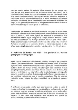 ouvintes quanto surdas. No entanto, diferentemente do que ocorre com
ouvintes que se envolvem com o uso de mais de uma língua, o surdo não é
considerado bilíngue pelo grupo social majoritário, uma vez que não se atribui
aos sinais o mesmo estatuto das línguas faladas. Pesquisas empíricas e
discussões teóricas têm demonstrado que os sinais são regidos por regras
instituídas socialmente, isto é, à semelhança do que ocorre com qualquer outra
língua, a sua aprendizagem depende da inserção na comunidade de usuários e
da dinâmica de relações sociais que aí se estabelece.

Goés propôs que através de entrevistas individuais, um grupo de alunos fosse
solicitado a caracterizar as dificuldades por eles enfrentadas nas atividades de
leitura e escritura, bem como explicar as diferenças e semelhanças que
estabeleciam entre a língua portuguesa e a língua brasileira de sinais. Todos
os entrevistados faziam uso da língua brasileira de sinais com outros surdos.
Todos os entrevistados reconheciam semelhança entre uma e outra por serem
formas de conversar, de se comunicar. É como se o sinal fosse o gesto da fala;
a fala, a sonorização do sinal; e a escrita, o registro gráfico dos dois primeiros.

A Professora de Surdos: um relato sobre problemas no trabalho
pedagógico com a linguagem

Neste capítulo, Goés relata uma entrevista com uma professora que chama de
Cristina. Tem 28 anos de idade e trabalha há cinco anos no ensino de crianças
e jovens surdos. Sendo formada em Educação Especial, na área de deficiência
auditiva, dentro da tradição oralista. Na abordagem dos problemas de sua
atuação profissional, Cristina chamou a atenção para uma série de temas, tais
como as limitações de sua própria formação, os obstáculos para a integração
do surdo na sociedade, a falta de colaboração da família no processo escolar e
as condições institucionais para o trabalho pedagógico (falta de recursos
materiais, tempo reduzido de aulas, instabilidade na atribuição de classes,
etc.).

A professora entrevistada acredita que, para os jovens surdos, a escola é
menos um local de atividades para a incorporação de conhecimentos e mais
um ponto de encontro, uma oportunidade de contato com outros surdos, além
disso, eles reconhecem as poucas perspectivas de ingresso no mercado de
trabalho, o que reduz sua motivação para perseguir um projeto de
aprimoramento educacional e formação profissional.

 