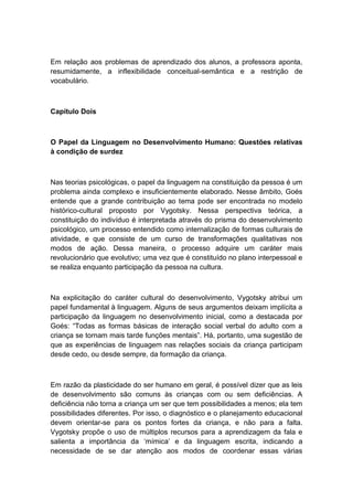 Em relação aos problemas de aprendizado dos alunos, a professora aponta,
resumidamente, a inflexibilidade conceitual-semântica e a restrição de
vocabulário.

Capítulo Dois

O Papel da Linguagem no Desenvolvimento Humano: Questões relativas
à condição de surdez

Nas teorias psicológicas, o papel da linguagem na constituição da pessoa é um
problema ainda complexo e insuficientemente elaborado. Nesse âmbito, Goés
entende que a grande contribuição ao tema pode ser encontrada no modelo
histórico-cultural proposto por Vygotsky. Nessa perspectiva teórica, a
constituição do indivíduo é interpretada através do prisma do desenvolvimento
psicológico, um processo entendido como internalização de formas culturais de
atividade, e que consiste de um curso de transformações qualitativas nos
modos de ação. Dessa maneira, o processo adquire um caráter mais
revolucionário que evolutivo; uma vez que é constituído no plano interpessoal e
se realiza enquanto participação da pessoa na cultura.

Na explicitação do caráter cultural do desenvolvimento, Vygotsky atribui um
papel fundamental à linguagem. Alguns de seus argumentos deixam implícita a
participação da linguagem no desenvolvimento inicial, como a destacada por
Goés: “Todas as formas básicas de interação social verbal do adulto com a
criança se tornam mais tarde funções mentais”. Há, portanto, uma sugestão de
que as experiências de linguagem nas relações sociais da criança participam
desde cedo, ou desde sempre, da formação da criança.

Em razão da plasticidade do ser humano em geral, é possível dizer que as leis
de desenvolvimento são comuns às crianças com ou sem deficiências. A
deficiência não torna a criança um ser que tem possibilidades a menos; ela tem
possibilidades diferentes. Por isso, o diagnóstico e o planejamento educacional
devem orientar-se para os pontos fortes da criança, e não para a falta.
Vygotsky propõe o uso de múltiplos recursos para a aprendizagem da fala e
salienta a importância da „mímica‟ e da linguagem escrita, indicando a
necessidade de se dar atenção aos modos de coordenar essas várias

 