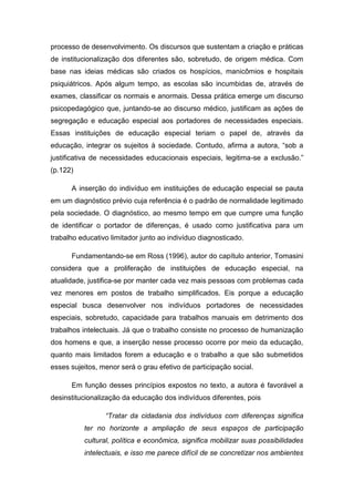 processo de desenvolvimento. Os discursos que sustentam a criação e práticas
de institucionalização dos diferentes são, sobretudo, de origem médica. Com
base nas ideias médicas são criados os hospícios, manicômios e hospitais
psiquiátricos. Após algum tempo, as escolas são incumbidas de, através de
exames, classificar os normais e anormais. Dessa prática emerge um discurso
psicopedagógico que, juntando-se ao discurso médico, justificam as ações de
segregação e educação especial aos portadores de necessidades especiais.
Essas instituições de educação especial teriam o papel de, através da
educação, integrar os sujeitos à sociedade. Contudo, afirma a autora, “sob a
justificativa de necessidades educacionais especiais, legitima-se a exclusão.”
(p.122)
A inserção do indivíduo em instituições de educação especial se pauta
em um diagnóstico prévio cuja referência é o padrão de normalidade legitimado
pela sociedade. O diagnóstico, ao mesmo tempo em que cumpre uma função
de identificar o portador de diferenças, é usado como justificativa para um
trabalho educativo limitador junto ao indivíduo diagnosticado.
Fundamentando-se em Ross (1996), autor do capítulo anterior, Tomasini
considera que a proliferação de instituições de educação especial, na
atualidade, justifica-se por manter cada vez mais pessoas com problemas cada
vez menores em postos de trabalho simplificados. Eis porque a educação
especial busca desenvolver nos indivíduos portadores de necessidades
especiais, sobretudo, capacidade para trabalhos manuais em detrimento dos
trabalhos intelectuais. Já que o trabalho consiste no processo de humanização
dos homens e que, a inserção nesse processo ocorre por meio da educação,
quanto mais limitados forem a educação e o trabalho a que são submetidos
esses sujeitos, menor será o grau efetivo de participação social.
Em função desses princípios expostos no texto, a autora é favorável a
desinstitucionalização da educação dos indivíduos diferentes, pois
“Tratar da cidadania dos indivíduos com diferenças significa
ter no horizonte a ampliação de seus espaços de participação
cultural, política e econômica, significa mobilizar suas possibilidades
intelectuais, e isso me parece difícil de se concretizar nos ambientes

 