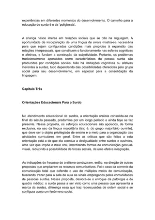 experiências em diferentes momentos do desenvolvimento. O caminho para a
educação do surdo é o da „poliglossia‟.

A criança nasce imersa em relações sociais que se dão na linguagem. A
oportunidade de incorporação de uma língua de sinais mostra-se necessária
para que sejam configuradas condições mais propícias à expansão das
relações interpessoais, que constituem o funcionamento nas esferas cognitivas
e afetivas, e fundam a construção da subjetividade. Portanto, os problemas
tradicionalmente apontados como característicos da pessoa surda são
produzidos por condições sociais. Não há limitações cognitivas ou afetivas
inerentes à surdez, tudo dependendo das possibilidades oferecidas pelo grupo
social para seu desenvolvimento, em especial para a consolidação da
linguagem.

Capítulo Três

Orientações Educacionais Para o Surdo

No atendimento educacional de surdos, a orientação oralista consolida-se no
final do século passado, predomina por um longo período e ainda hoje se faz
presente. Nessa proposta, os esforços educacionais são apoiados, de forma
exclusiva, no uso da língua majoritária (isto é, do grupo majoritário ouvinte),
que deve ser o objeto privilegiado de ensino e o meio para a organização das
atividades curriculares em geral. Entre as críticas que são feitas a esta
orientação está a de que ela acentua a desigualdade entre surdos e ouvintes,
uma vez que impõe o meio oral, interditando formas de comunicação gestualvisual, reduzindo a possibilidade de trocas sociais, de uma efetiva integração.

As indicações do fracasso do oralismo conduziram, então, na direção de outras
propostas que ampliavam os recursos comunicativos. Foi o caso da corrente da
comunicação total que defende o uso de múltiplos meios de comunicação,
buscando trazer para a sala de aula os sinais empregados pelas comunidades
de pessoas surdas. Nessa proposta, desloca-se o enfoque da patologia e do
quadro médico: o surdo passa a ser visto como uma pessoa que apresenta a
marca da surdez, diferença essa que traz repercussões de ordem social e se
configura como um fenômeno social.

 