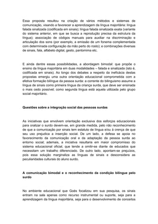 Essa proposta resultou na criação de vários métodos e sistemas de
comunicação, visando a favorecer a aprendizagem da língua majoritária: língua
falada sinalizada (codificada em sinais); língua falada sinalizada exata (variante
do sistema anterior, em que se busca a reprodução precisa da estrutura da
língua); associação de códigos manuais para auxiliar na discriminação e
articulação dos sons (por exemplo, a emissão de um fonema complementada
com determinada configuração da mão perto do rosto); e combinações diversas
de sinais, fala, alfabeto digital, gesto, pantomima etc.

E ainda dentre essas possibilidades, a abordagem bimodal: que propõe o
ensino da língua majoritária em duas modalidades – falada e sinalizada (isto é,
codificada em sinais). Ao longo dos debates a respeito da ineficácia destas
propostas emergiu uma outra orientação educacional comprometida com a
efetiva formação bilíngue da pessoa surda: a corrente do bilinguismo assume a
língua de sinais como primeira língua da criança surda, que deve ser ensinada
o mais cedo possível; como segunda língua está aquela utilizada pelo grupo
social majoritário.

Questões sobre a integração social das pessoas surdas

As iniciativas que envolvem orientação exclusiva dos esforços educacionais
para oralizar o surdo devem-se, em grande medida, pelo não reconhecimento
de que a comunicação por sinais tem estatuto de língua e/ou à crença de que
seu uso prejudica a inserção social. De um lado, a defesa se apoia no
favorecimento da comunicação oral e da adaptação da pessoa surda ao
entorno social; ademais, a iniciativa resultaria em maior compromisso do
sistema educacional oficial, que tende a omitir-se diante de educados que
necessitam um trabalho diferenciado. De outro lado, apontam-se prejuízos,
pois essa solução marginaliza as línguas de sinais e desconsidera as
peculiaridades culturais do aluno surdo.

A comunicação bimodal e o reconhecimento da condição bilíngue pelo
surdo

No ambiente educacional que Goés focalizou em sua pesquisa, os sinais
entram na sala apenas como recurso instrumental ou suporte, seja para a
aprendizagem da língua majoritária, seja para o desenvolvimento de conceitos

 