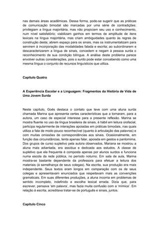 nas demais áreas acadêmicas. Dessa forma, pode-se sugerir que as práticas
de comunicação bimodal são marcadas por uma série de contradições:
privilegiam a língua majoritária, mas não propiciam seu uso e conhecimento,
num nível satisfatório; viabilizam ganhos em termos de amplitude de itens
lexicais na língua majoritária, mas criam ambiguidades quanto às regras de
construção desta; abrem espaço para os sinais, mas os instrumentalizam para
servirem à incorporação das modalidades falada e escrita; ao subordinarem e
descaracterizarem a língua de sinais, concedem e negam à pessoa surda o
reconhecimento de sua condição bilíngue. A análise deste problema parece
envolver outras considerações, pois o surdo pode estar concebendo como uma
mesma língua o conjunto de recursos linguísticos que utiliza.

Capítulo Quatro

A Experiência Escolar e a Linguagem: Fragmentos da História de Vida de
Uma Jovem Surda

Neste capítulo, Goés destaca o contato que teve com uma aluna surda
chamada Marina que apresenta certas características que a tornaram, para a
autora, um caso de especial interesse para a presente reflexão. Marina se
mostra fluente no uso da língua brasileira de sinais, é hábil em leitura orofacial,
participa regularmente de interações apoiadas em práticas bimodais, nas quais
utiliza a fala de modo pouco reconhecível (quanto à articulação das palavras) e
com muitas omissões de correspondências aos sinais. Ocasionalmente, em
função das circunstâncias, tenta apenas falar, apoiada em gestos e pantomima.
Dos grupos de curso supletivo pela autora observados, Mariana se mostrou a
aluna mais adiantada, era assídua e dedicada aos estudos. A classe de
supletivo que ela frequenta é composta apenas por alunos surdos e funciona
numa escola da rede pública, no período noturno. Em sala de aula, Marina
mostra-se bastante dependente da professora para efetuar a leitura dos
materiais (à semelhança de seus colegas). Na escrita, sua produção era mais
independente. Seus textos eram longos em comparação com os de seus
colegas e apresentavam enunciados que respeitavam mais as convenções
gramaticais. Em suas diferentes produções, a aluna incorria em problemas de
sentido incompleto, indefinido e escolha lexical errada. Dizia que, para
escrever, pensava „em palavra‟, mas fazia muita confusão com a „mímica‟. Em
relação à escrita, acreditava tratar-se de português e sinais, juntos.

Capítulo Cinco

 
