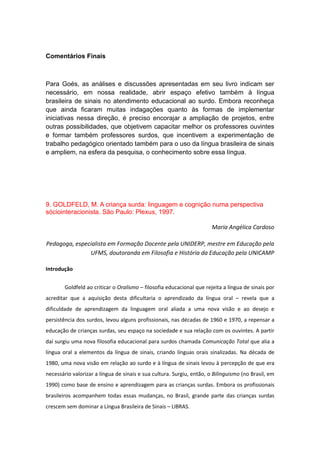 Comentários Finais

Para Goés, as análises e discussões apresentadas em seu livro indicam ser
necessário, em nossa realidade, abrir espaço efetivo também à língua
brasileira de sinais no atendimento educacional ao surdo. Embora reconheça
que ainda ficaram muitas indagações quanto às formas de implementar
iniciativas nessa direção, é preciso encorajar a ampliação de projetos, entre
outras possibilidades, que objetivem capacitar melhor os professores ouvintes
e formar também professores surdos, que incentivem a experimentação de
trabalho pedagógico orientado também para o uso da língua brasileira de sinais
e ampliem, na esfera da pesquisa, o conhecimento sobre essa língua.

9. GOLDFELD, M. A criança surda: linguagem e cognição numa perspectiva
sóciointeracionista. São Paulo: Plexus, 1997.
Maria Angélica Cardoso
Pedagoga, especialista em Formação Docente pela UNIDERP, mestre em Educação pela
UFMS, doutoranda em Filosofia e História da Educação pela UNICAMP
Introdução
Goldfeld ao criticar o Oralismo – filosofia educacional que rejeita a língua de sinais por
acreditar que a aquisição desta dificultaria o aprendizado da língua oral – revela que a
dificuldade de aprendizagem da linguagem oral aliada a uma nova visão e ao desejo e
persistência dos surdos, levou alguns profissionais, nas décadas de 1960 e 1970, a repensar a
educação de crianças surdas, seu espaço na sociedade e sua relação com os ouvintes. A partir
daí surgiu uma nova filosofia educacional para surdos chamada Comunicação Total que alia a
língua oral a elementos da língua de sinais, criando línguas orais sinalizadas. Na década de
1980, uma nova visão em relação ao surdo e à língua de sinais levou à percepção de que era
necessário valorizar a língua de sinais e sua cultura. Surgiu, então, o Bilinguismo (no Brasil, em
1990) como base de ensino e aprendizagem para as crianças surdas. Embora os profissionais
brasileiros acompanhem todas essas mudanças, no Brasil, grande parte das crianças surdas
crescem sem dominar a Língua Brasileira de Sinais – LIBRAS.

 