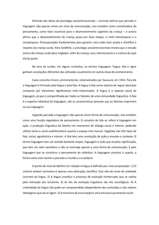 Partindo das ideias da psicologia sociointeracionista – corrente teórica que percebe a
linguagem não apenas como um meio de comunicação, mas também como constituidora do
pensamento, como fator essencial para o desenvolvimento cognitivo da criança – a autora
afirma que o desenvolvimento da criança passa por duas etapas: o nível interpsíquico e o
intrapsíquico. Pressuposições fundamentais para garantir uma visão mais ampla e científica a
respeito da criança surda. Para Goldfeld, a psicologia sociointeracionista mostra que o estudo
acerca da criança surda deve englobar, além da criança, seus interlocutores e a cultura da qual
ela faz parte.
Na área da surdez, em alguns contextos, os termos linguagem, língua, fala e signo
ganham conotações diferentes das utilizadas usualmente em outras áreas do conhecimento.
Esses conceitos foram, primeiramente, sistematizados por Saussure, em 1916. Para ele
a linguagem é formada pela língua e pela fala. A língua é tida como sistema de regras abstratas
composto por elementos significativos inter-relacionados. A língua é o aspecto social da
linguagem, já que é compartilhada por todos os falantes de uma comunidade linguística. A fala
é o aspecto individual da linguagem, são as características pessoais que os falantes imprimem
na sua linguagem.
Vygotsky percebe a linguagem não apenas como forma de comunicação, mas também
como uma função reguladora do pensamento. O conceito de fala se refere à linguagem em
ação, à produção linguística do falante nos momentos de diálogo social e interior, podendo
utilizar tanto o canal audiofonatório quanto o espaço-viso-manual. Vygotsky cita três tipos de
fala: social, egocêntrica e interior. A fala tem uma conotação de ação e envolve o contexto. O
termo linguagem tem um sentido bastante amplo, linguagem é tudo que envolve significação,
que tem um valor semiótico e não se restringe apenas a uma forma de comunicação. É pela
linguagem que se constituiu o pensamento do indivíduo. A linguagem constitui o sujeito, a
forma como este recorta e percebe o mundo e a si próprio.
O ponto de vista de Bakhtin em relação à língua é definido por cinco proposições: 1) O
sistema estável normativo é apenas uma abstração científica. Esta não dá conta da realidade
concreta da língua. 2) A língua constitui o processo de evolução ininterrupto que se realiza
pela interação dos locutores. 3) As leis da evolução linguística são leis sociológicas. 4) A
criatividade da língua não pode ser compreendida independente dos conteúdos e dos valores
ideológicos que ela se ligam. 5) A estrutura da enunciação é uma estrutura puramente social.

 