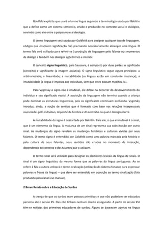 Goldfeld explicita que usará o termo língua seguindo a terminologia usada por Bakhtin
que a define como um sistema semiótico, criado e produzido no contexto social e dialógico,
servindo como elo entre o psiquismo e a ideologia.
O termo linguagem será usado por Goldfeld para designar qualquer tipo de linguagem,
códigos que envolvem significação não precisando necessariamente abranger uma língua. O
termo fala será utilizado para referir-se à produção de linguagem pelo falante nos momentos
de diálogo e também nos diálogos egocêntrico e interior.
O conceito signo linguístico, para Saussure, é composto por duas partes: o significado
(conceito) e significante (a imagem acústica). O signo linguístico segue alguns princípios: a
arbitrariedade; a linearidade; a mutabilidade (as línguas estão em constante mudança); a
imutabilidade (a língua é imposta aos indivíduos, sem que estes possam modificá-la).
Para Vygotsky o signo não é imutável, ele difere no decorrer do desenvolvimento do
indivíduo e seu significado evolui. A aquisição da linguagem não termina quando a criança
pode dominar as estruturas linguísticas, pois os significados continuam evoluindo. Vygotsky
introduz, ainda, a noção de sentido que é formado com base nas relações interpessoais
vivenciadas pelo indivíduo, depende da história e do contexto no qual o diálogo ocorre.
A mutabilidade do signo é descartada por Bakhtin. Para ele, o que é imutável é o sinal,
que é um elemento da língua. A mudança de um sinal representa sua substituição por outro
sinal. As mudanças do signo revelam as mudanças históricas e culturais vividas por seus
falantes. O termo signo é entendido por Goldfeld como uma palavra marcada pela história e
pela cultura de seus falantes, seus sentidos são criados no momento da interação,
dependendo do contexto e dos falantes que o utilizam.
O termo sinal será utilizado para designar os elementos lexicais da língua de sinais. O
sinal é um signo linguístico da mesma forma que as palavras da língua portuguesa. Ao se
referir à fala a autora utilizará o termo oralização (utilização do sistema fonador para expressar
palavras e frases da língua) – que deve ser entendido em oposição ao termo sinalização (fala
produzida pelo canal viso manual).
2 Breve Relato sobre a Educação de Surdos
A crença de que os surdos eram pessoas primitivas e que não poderiam ser educadas
persistiu até o século XV. Eles não tinham nenhum direito assegurado. A partir do século XVI
têm-se notícias dos primeiros educadores de surdos. Alguns se baseavam apenas na língua

 