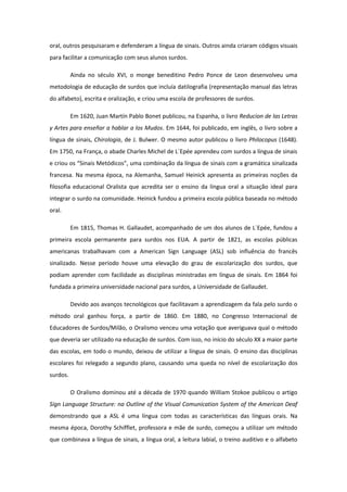 oral, outros pesquisaram e defenderam a língua de sinais. Outros ainda criaram códigos visuais
para facilitar a comunicação com seus alunos surdos.
Ainda no século XVI, o monge beneditino Pedro Ponce de Leon desenvolveu uma
metodologia de educação de surdos que incluía datilografia (representação manual das letras
do alfabeto), escrita e oralização, e criou uma escola de professores de surdos.
Em 1620, Juan Martín Pablo Bonet publicou, na Espanha, o livro Reducion de las Letras
y Artes para enseñar a hablar a los Mudos. Em 1644, foi publicado, em inglês, o livro sobre a
língua de sinais, Chirologia, de J. Bulwer. O mesmo autor publicou o livro Philocopus (1648).
Em 1750, na França, o abade Charles Michel de L´Epée aprendeu com surdos a língua de sinais
e criou os “Sinais Metódicos”, uma combinação da língua de sinais com a gramática sinalizada
francesa. Na mesma época, na Alemanha, Samuel Heinick apresenta as primeiras noções da
filosofia educacional Oralista que acredita ser o ensino da língua oral a situação ideal para
integrar o surdo na comunidade. Heinick fundou a primeira escola pública baseada no método
oral.
Em 1815, Thomas H. Gallaudet, acompanhado de um dos alunos de L´Epée, fundou a
primeira escola permanente para surdos nos EUA. A partir de 1821, as escolas públicas
americanas trabalhavam com a American Sign Language (ASL) sob influência do francês
sinalizado. Nesse período houve uma elevação do grau de escolarização dos surdos, que
podiam aprender com facilidade as disciplinas ministradas em língua de sinais. Em 1864 foi
fundada a primeira universidade nacional para surdos, a Universidade de Gallaudet.
Devido aos avanços tecnológicos que facilitavam a aprendizagem da fala pelo surdo o
método oral ganhou força, a partir de 1860. Em 1880, no Congresso Internacional de
Educadores de Surdos/Milão, o Oralismo venceu uma votação que averiguava qual o método
que deveria ser utilizado na educação de surdos. Com isso, no início do século XX a maior parte
das escolas, em todo o mundo, deixou de utilizar a língua de sinais. O ensino das disciplinas
escolares foi relegado a segundo plano, causando uma queda no nível de escolarização dos
surdos.
O Oralismo dominou até a década de 1970 quando William Stokoe publicou o artigo
Sign Language Structure: na Outline of the Visual Comunication System of the American Deaf
demonstrando que a ASL é uma língua com todas as características das línguas orais. Na
mesma época, Dorothy Schifflet, professora e mãe de surdo, começou a utilizar um método
que combinava a língua de sinais, a língua oral, a leitura labial, o treino auditivo e o alfabeto

 