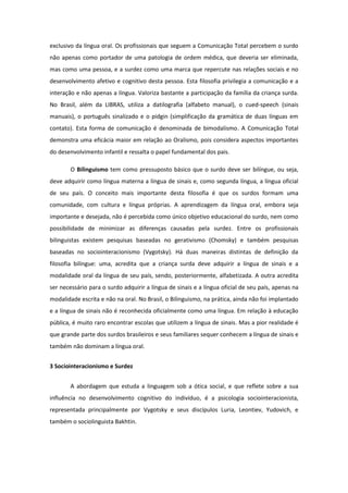 exclusivo da língua oral. Os profissionais que seguem a Comunicação Total percebem o surdo
não apenas como portador de uma patologia de ordem médica, que deveria ser eliminada,
mas como uma pessoa, e a surdez como uma marca que repercute nas relações sociais e no
desenvolvimento afetivo e cognitivo desta pessoa. Esta filosofia privilegia a comunicação e a
interação e não apenas a língua. Valoriza bastante a participação da família da criança surda.
No Brasil, além da LIBRAS, utiliza a datilografia (alfabeto manual), o cued-speech (sinais
manuais), o português sinalizado e o pidgin (simplificação da gramática de duas línguas em
contato). Esta forma de comunicação é denominada de bimodalismo. A Comunicação Total
demonstra uma eficácia maior em relação ao Oralismo, pois considera aspectos importantes
do desenvolvimento infantil e ressalta o papel fundamental dos pais.
O Bilinguismo tem como pressuposto básico que o surdo deve ser bilíngue, ou seja,
deve adquirir como língua materna a língua de sinais e, como segunda língua, a língua oficial
de seu país. O conceito mais importante desta filosofia é que os surdos formam uma
comunidade, com cultura e língua próprias. A aprendizagem da língua oral, embora seja
importante e desejada, não é percebida como único objetivo educacional do surdo, nem como
possibilidade de minimizar as diferenças causadas pela surdez. Entre os profissionais
bilinguistas existem pesquisas baseadas no gerativismo (Chomsky) e também pesquisas
baseadas no sociointeracionismo (Vygotsky). Há duas maneiras distintas de definição da
filosofia bilíngue: uma, acredita que a criança surda deve adquirir a língua de sinais e a
modalidade oral da língua de seu país, sendo, posteriormente, alfabetizada. A outra acredita
ser necessário para o surdo adquirir a língua de sinais e a língua oficial de seu país, apenas na
modalidade escrita e não na oral. No Brasil, o Bilinguismo, na prática, ainda não foi implantado
e a língua de sinais não é reconhecida oficialmente como uma língua. Em relação à educação
pública, é muito raro encontrar escolas que utilizem a língua de sinais. Mas a pior realidade é
que grande parte dos surdos brasileiros e seus familiares sequer conhecem a língua de sinais e
também não dominam a língua oral.
3 Sociointeracionismo e Surdez
A abordagem que estuda a linguagem sob a ótica social, e que reflete sobre a sua
influência no desenvolvimento cognitivo do indivíduo, é a psicologia sociointeracionista,
representada principalmente por Vygotsky e seus discípulos Luria, Leontiev, Yudovich, e
também o sociolinguista Bakhtin.

 